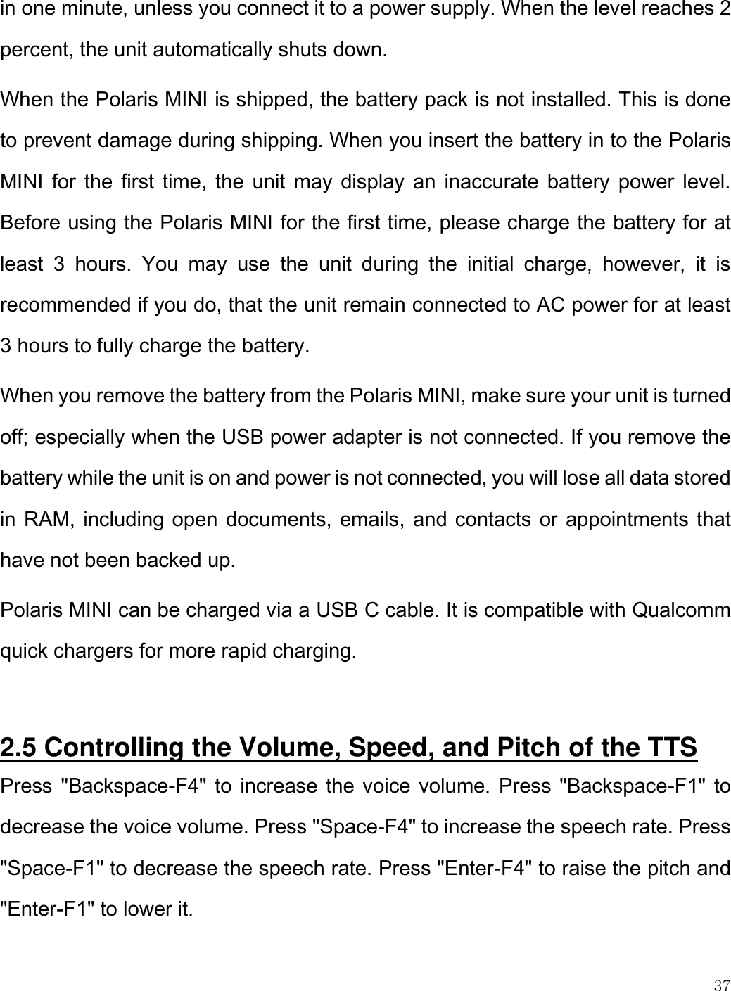    37  in one minute, unless you connect it to a power supply. When the level reaches 2 percent, the unit automatically shuts down. When the Polaris MINI is shipped, the battery pack is not installed. This is done to prevent damage during shipping. When you insert the battery in to the Polaris MINI for the first time, the unit  may display an inaccurate battery power  level. Before using the Polaris MINI for the first time, please charge the battery for at least  3  hours.  You  may  use  the  unit  during  the  initial  charge,  however,  it  is recommended if you do, that the unit remain connected to AC power for at least 3 hours to fully charge the battery.  When you remove the battery from the Polaris MINI, make sure your unit is turned off; especially when the USB power adapter is not connected. If you remove the battery while the unit is on and power is not connected, you will lose all data stored in RAM, including open documents, emails, and contacts or appointments that have not been backed up.  Polaris MINI can be charged via a USB C cable. It is compatible with Qualcomm quick chargers for more rapid charging.   2.5 Controlling the Volume, Speed, and Pitch of the TTS  Press &quot;Backspace-F4&quot; to increase the voice volume. Press &quot;Backspace-F1&quot; to decrease the voice volume. Press &quot;Space-F4&quot; to increase the speech rate. Press &quot;Space-F1&quot; to decrease the speech rate. Press &quot;Enter-F4&quot; to raise the pitch and &quot;Enter-F1&quot; to lower it.  