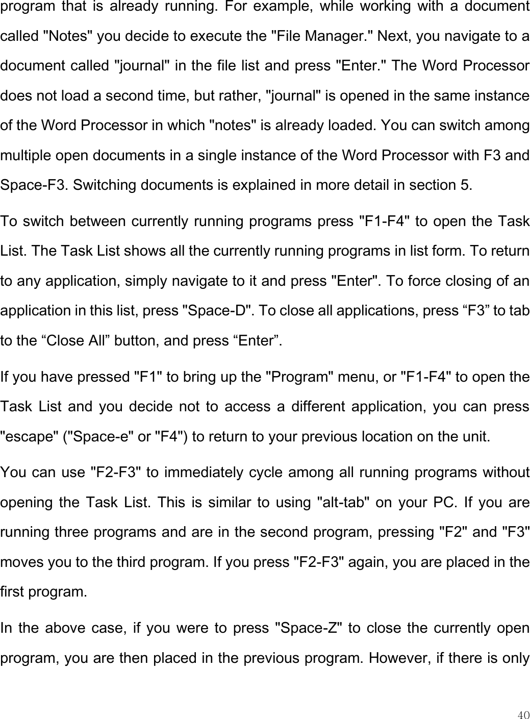    40  program that  is  already running.  For  example,  while  working with a  document called &quot;Notes&quot; you decide to execute the &quot;File Manager.&quot; Next, you navigate to a document called &quot;journal&quot; in the file list and press &quot;Enter.&quot; The Word Processor does not load a second time, but rather, &quot;journal&quot; is opened in the same instance of the Word Processor in which &quot;notes&quot; is already loaded. You can switch among multiple open documents in a single instance of the Word Processor with F3 and Space-F3. Switching documents is explained in more detail in section 5.  To switch between currently running programs press &quot;F1-F4&quot; to open the Task List. The Task List shows all the currently running programs in list form. To return to any application, simply navigate to it and press &quot;Enter&quot;. To force closing of an application in this list, press &quot;Space-D&quot;. To close all applications, press “F3” to tab to the “Close All” button, and press “Enter”. If you have pressed &quot;F1&quot; to bring up the &quot;Program&quot; menu, or &quot;F1-F4&quot; to open the Task  List  and  you decide not to  access a  different application, you can  press &quot;escape&quot; (&quot;Space-e&quot; or &quot;F4&quot;) to return to your previous location on the unit. You can use &quot;F2-F3&quot; to immediately cycle among all running programs without opening the Task List.  This  is similar to using &quot;alt-tab&quot; on  your PC. If you are running three programs and are in the second program, pressing &quot;F2&quot; and &quot;F3&quot; moves you to the third program. If you press &quot;F2-F3&quot; again, you are placed in the first program. In the above case, if you were to press &quot;Space-Z&quot; to close the currently open program, you are then placed in the previous program. However, if there is only 