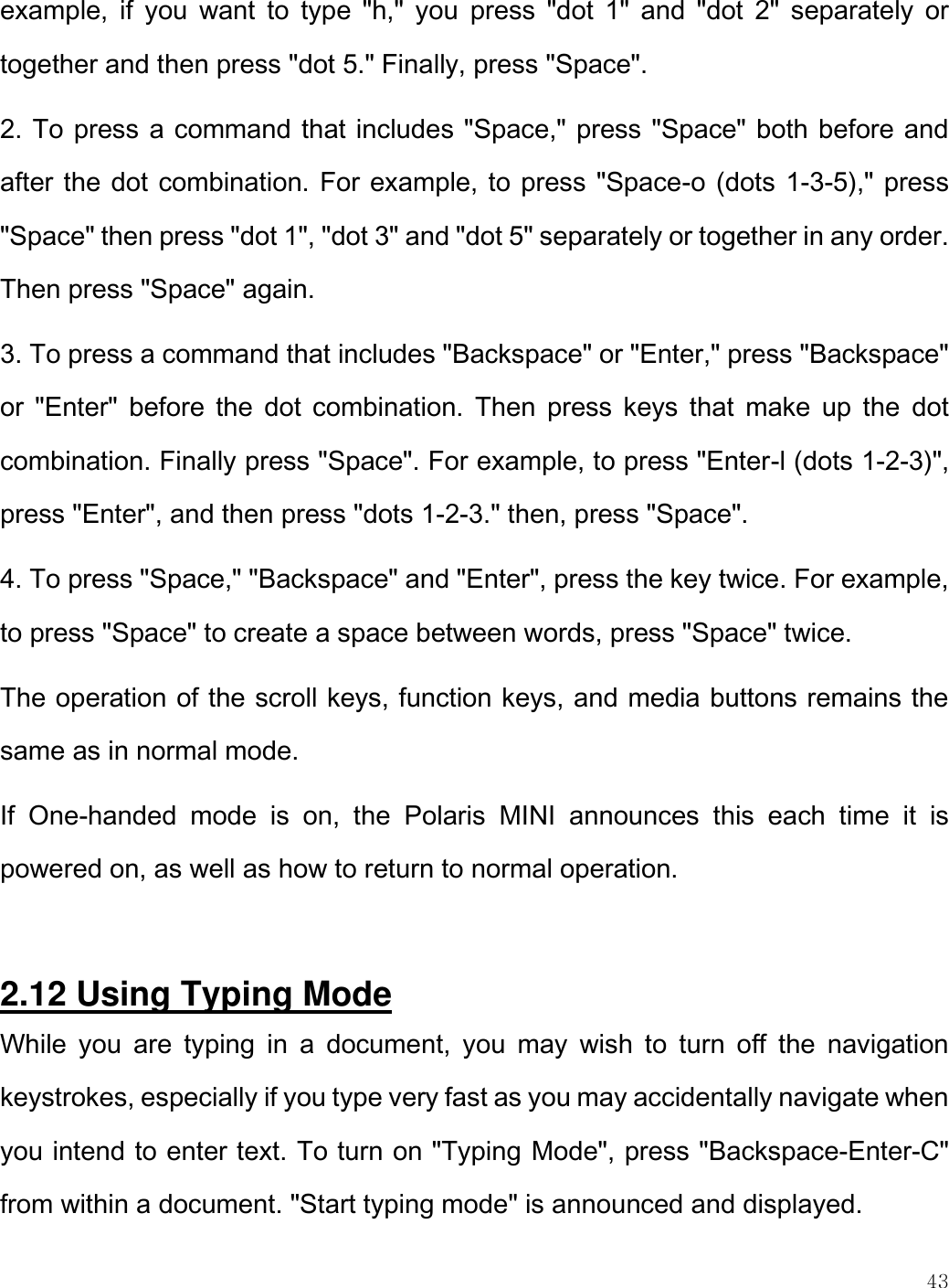    43  example,  if  you  want  to  type  &quot;h,&quot;  you  press  &quot;dot  1&quot;  and  &quot;dot  2&quot;  separately  or together and then press &quot;dot 5.&quot; Finally, press &quot;Space&quot;. 2. To press a command that includes &quot;Space,&quot; press &quot;Space&quot; both before and after the dot combination. For example, to press &quot;Space-o (dots 1-3-5),&quot; press &quot;Space&quot; then press &quot;dot 1&quot;, &quot;dot 3&quot; and &quot;dot 5&quot; separately or together in any order. Then press &quot;Space&quot; again. 3. To press a command that includes &quot;Backspace&quot; or &quot;Enter,&quot; press &quot;Backspace&quot; or  &quot;Enter&quot;  before the  dot  combination. Then  press  keys that  make  up  the  dot combination. Finally press &quot;Space&quot;. For example, to press &quot;Enter-l (dots 1-2-3)&quot;, press &quot;Enter&quot;, and then press &quot;dots 1-2-3.&quot; then, press &quot;Space&quot;. 4. To press &quot;Space,&quot; &quot;Backspace&quot; and &quot;Enter&quot;, press the key twice. For example, to press &quot;Space&quot; to create a space between words, press &quot;Space&quot; twice. The operation of the scroll keys, function keys, and media buttons remains the same as in normal mode.  If  One-handed  mode  is  on,  the  Polaris  MINI  announces  this  each  time  it  is powered on, as well as how to return to normal operation.   2.12 Using Typing Mode While  you  are  typing  in  a  document,  you  may  wish  to  turn  off  the  navigation keystrokes, especially if you type very fast as you may accidentally navigate when you intend to enter text. To turn on &quot;Typing Mode&quot;, press &quot;Backspace-Enter-C&quot; from within a document. &quot;Start typing mode&quot; is announced and displayed. 