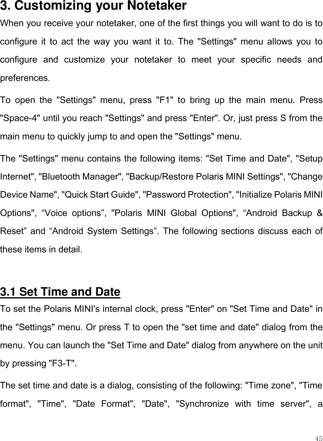    45  3. Customizing your Notetaker When you receive your notetaker, one of the first things you will want to do is to configure  it  to  act  the  way  you  want  it  to.  The  &quot;Settings&quot;  menu  allows  you  to configure  and  customize  your  notetaker  to  meet  your  specific  needs  and preferences.  To  open  the  &quot;Settings&quot;  menu,  press  &quot;F1&quot;  to  bring  up  the  main  menu.  Press &quot;Space-4&quot; until you reach &quot;Settings&quot; and press &quot;Enter&quot;. Or, just press S from the main menu to quickly jump to and open the &quot;Settings&quot; menu. The &quot;Settings&quot; menu contains the following items: &quot;Set Time and Date&quot;, &quot;Setup Internet&quot;, &quot;Bluetooth Manager&quot;, &quot;Backup/Restore Polaris MINI Settings&quot;, &quot;Change Device Name&quot;, &quot;Quick Start Guide&quot;, &quot;Password Protection&quot;, &quot;Initialize Polaris MINI Options&quot;,  “Voice  options”,  &quot;Polaris  MINI  Global  Options&quot;,  “Android  Backup  &amp; Reset” and “Android System Settings”.  The following sections discuss each of these items in detail.  3.1 Set Time and Date To set the Polaris MINI&apos;s internal clock, press &quot;Enter&quot; on &quot;Set Time and Date&quot; in the &quot;Settings&quot; menu. Or press T to open the &quot;set time and date&quot; dialog from the menu. You can launch the &quot;Set Time and Date&quot; dialog from anywhere on the unit by pressing &quot;F3-T&quot;.  The set time and date is a dialog, consisting of the following: &quot;Time zone&quot;, &quot;Time format&quot;,  &quot;Time&quot;,  &quot;Date  Format&quot;,  &quot;Date&quot;,  &quot;Synchronize  with  time  server&quot;,  a 