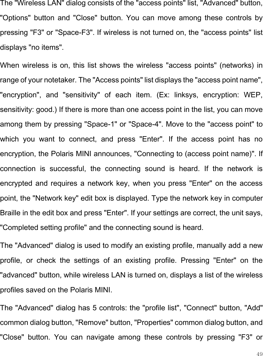    49  The &quot;Wireless LAN&quot; dialog consists of the &quot;access points&quot; list, &quot;Advanced&quot; button, &quot;Options&quot;  button  and  &quot;Close&quot;  button.  You  can  move  among  these  controls  by pressing &quot;F3&quot; or &quot;Space-F3&quot;. If wireless is not turned on, the &quot;access points&quot; list displays &quot;no items&quot;.  When wireless is on, this list shows the wireless &quot;access points&quot; (networks) in range of your notetaker. The &quot;Access points&quot; list displays the &quot;access point name&quot;, &quot;encryption&quot;,  and  &quot;sensitivity&quot;  of  each  item.  (Ex:  linksys,  encryption:  WEP, sensitivity: good.) If there is more than one access point in the list, you can move among them by pressing &quot;Space-1&quot; or &quot;Space-4&quot;. Move to the &quot;access point&quot; to which  you  want  to  connect,  and  press  &quot;Enter&quot;.  If  the  access  point  has  no encryption, the Polaris MINI announces, &quot;Connecting to (access point name)&quot;. If connection  is  successful,  the  connecting  sound  is  heard.  If  the  network  is encrypted and requires a network key, when you press &quot;Enter&quot; on the access point, the &quot;Network key&quot; edit box is displayed. Type the network key in computer Braille in the edit box and press &quot;Enter&quot;. If your settings are correct, the unit says, &quot;Completed setting profile&quot; and the connecting sound is heard.  The &quot;Advanced&quot; dialog is used to modify an existing profile, manually add a new profile,  or  check  the  settings  of  an  existing  profile.  Pressing  &quot;Enter&quot;  on  the &quot;advanced&quot; button, while wireless LAN is turned on, displays a list of the wireless profiles saved on the Polaris MINI. The &quot;Advanced&quot; dialog has 5 controls: the &quot;profile list&quot;, &quot;Connect&quot; button, &quot;Add&quot; common dialog button, &quot;Remove&quot; button, &quot;Properties&quot; common dialog button, and &quot;Close&quot;  button.  You  can  navigate  among  these  controls  by  pressing  &quot;F3&quot;  or 