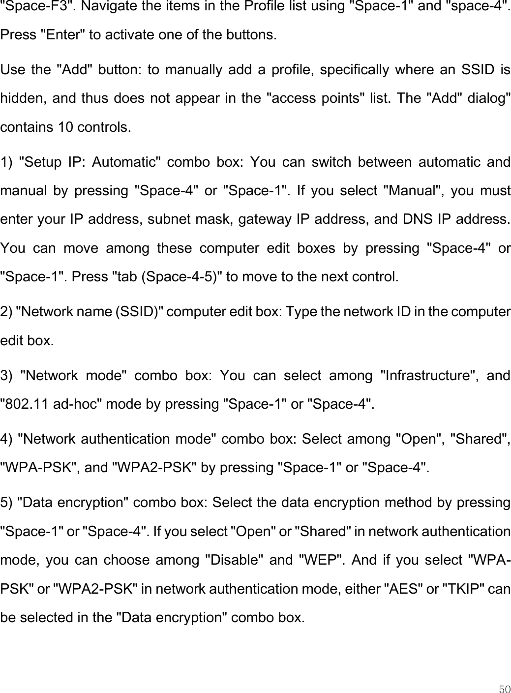    50  &quot;Space-F3&quot;. Navigate the items in the Profile list using &quot;Space-1&quot; and &quot;space-4&quot;. Press &quot;Enter&quot; to activate one of the buttons. Use the &quot;Add&quot; button: to manually add a profile, specifically where an SSID is hidden, and thus does not appear in the &quot;access points&quot; list. The &quot;Add&quot; dialog&quot; contains 10 controls. 1)  &quot;Setup  IP:  Automatic&quot;  combo  box:  You  can  switch  between  automatic  and manual  by  pressing  &quot;Space-4&quot;  or &quot;Space-1&quot;. If  you  select &quot;Manual&quot;, you  must enter your IP address, subnet mask, gateway IP address, and DNS IP address. You  can  move  among  these  computer  edit  boxes  by  pressing  &quot;Space-4&quot;  or &quot;Space-1&quot;. Press &quot;tab (Space-4-5)&quot; to move to the next control. 2) &quot;Network name (SSID)&quot; computer edit box: Type the network ID in the computer edit box. 3)  &quot;Network  mode&quot;  combo  box:  You  can  select  among  &quot;Infrastructure&quot;,  and &quot;802.11 ad-hoc&quot; mode by pressing &quot;Space-1&quot; or &quot;Space-4&quot;. 4) &quot;Network authentication mode&quot; combo box: Select among &quot;Open&quot;, &quot;Shared&quot;, &quot;WPA-PSK&quot;, and &quot;WPA2-PSK&quot; by pressing &quot;Space-1&quot; or &quot;Space-4&quot;. 5) &quot;Data encryption&quot; combo box: Select the data encryption method by pressing &quot;Space-1&quot; or &quot;Space-4&quot;. If you select &quot;Open&quot; or &quot;Shared&quot; in network authentication mode, you can choose among &quot;Disable&quot;  and &quot;WEP&quot;. And if you select &quot;WPA-PSK&quot; or &quot;WPA2-PSK&quot; in network authentication mode, either &quot;AES&quot; or &quot;TKIP&quot; can be selected in the &quot;Data encryption&quot; combo box. 