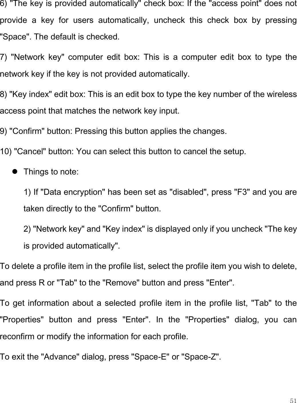    51  6) &quot;The key is provided automatically&quot; check box: If the &quot;access point&quot; does not provide  a  key  for  users  automatically,  uncheck  this  check  box  by  pressing &quot;Space&quot;. The default is checked.  7)  &quot;Network  key&quot;  computer  edit  box:  This  is  a  computer  edit  box  to  type  the network key if the key is not provided automatically. 8) &quot;Key index&quot; edit box: This is an edit box to type the key number of the wireless access point that matches the network key input. 9) &quot;Confirm&quot; button: Pressing this button applies the changes. 10) &quot;Cancel&quot; button: You can select this button to cancel the setup.  Things to note:  1) If &quot;Data encryption&quot; has been set as &quot;disabled&quot;, press &quot;F3&quot; and you are taken directly to the &quot;Confirm&quot; button.  2) &quot;Network key&quot; and &quot;Key index&quot; is displayed only if you uncheck &quot;The key is provided automatically&quot;. To delete a profile item in the profile list, select the profile item you wish to delete, and press R or &quot;Tab&quot; to the &quot;Remove&quot; button and press &quot;Enter&quot;.  To get information about a selected profile item in the profile list, &quot;Tab&quot; to the &quot;Properties&quot;  button  and  press  &quot;Enter&quot;.  In  the  &quot;Properties&quot;  dialog,  you  can reconfirm or modify the information for each profile.  To exit the &quot;Advance&quot; dialog, press &quot;Space-E&quot; or &quot;Space-Z&quot;. 