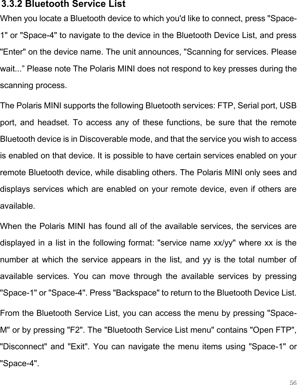    56   3.3.2 Bluetooth Service List When you locate a Bluetooth device to which you&apos;d like to connect, press &quot;Space-1&quot; or &quot;Space-4&quot; to navigate to the device in the Bluetooth Device List, and press &quot;Enter&quot; on the device name. The unit announces, &quot;Scanning for services. Please wait...” Please note The Polaris MINI does not respond to key presses during the scanning process.  The Polaris MINI supports the following Bluetooth services: FTP, Serial port, USB port,  and  headset. To access  any  of  these  functions,  be  sure  that the remote Bluetooth device is in Discoverable mode, and that the service you wish to access is enabled on that device. It is possible to have certain services enabled on your remote Bluetooth device, while disabling others. The Polaris MINI only sees and displays services which are enabled on your remote device, even if others are available.  When the Polaris MINI has found all of the available services, the services are displayed in a list in the following format: &quot;service name xx/yy&quot; where xx is the number at which the service appears in the list, and yy  is  the total number of available  services.  You  can  move  through  the  available  services  by  pressing &quot;Space-1&quot; or &quot;Space-4&quot;. Press &quot;Backspace&quot; to return to the Bluetooth Device List. From the Bluetooth Service List, you can access the menu by pressing &quot;Space-M&quot; or by pressing &quot;F2&quot;. The &quot;Bluetooth Service List menu&quot; contains &quot;Open FTP&quot;, &quot;Disconnect&quot; and &quot;Exit&quot;. You can navigate the menu items using &quot;Space-1&quot; or &quot;Space-4&quot;. 