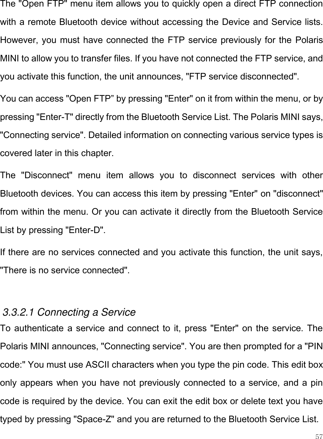    57  The &quot;Open FTP&quot; menu item allows you to quickly open a direct FTP connection with a remote Bluetooth device without accessing the Device and Service lists. However, you must have connected the FTP service previously for the  Polaris MINI to allow you to transfer files. If you have not connected the FTP service, and you activate this function, the unit announces, &quot;FTP service disconnected&quot;.  You can access &quot;Open FTP” by pressing &quot;Enter&quot; on it from within the menu, or by pressing &quot;Enter-T&quot; directly from the Bluetooth Service List. The Polaris MINI says, &quot;Connecting service&quot;. Detailed information on connecting various service types is covered later in this chapter. The  &quot;Disconnect&quot;  menu  item  allows  you  to  disconnect  services  with  other Bluetooth devices. You can access this item by pressing &quot;Enter&quot; on &quot;disconnect&quot; from within the menu. Or you can activate it directly from the Bluetooth Service List by pressing &quot;Enter-D&quot;.  If there are no services connected and you activate this function, the unit says, &quot;There is no service connected&quot;.  3.3.2.1 Connecting a Service To authenticate a service and connect to it, press &quot;Enter&quot; on the service. The Polaris MINI announces, &quot;Connecting service&quot;. You are then prompted for a &quot;PIN code:&quot; You must use ASCII characters when you type the pin code. This edit box only appears when you have not previously connected to a service, and a pin code is required by the device. You can exit the edit box or delete text you have typed by pressing &quot;Space-Z&quot; and you are returned to the Bluetooth Service List. 