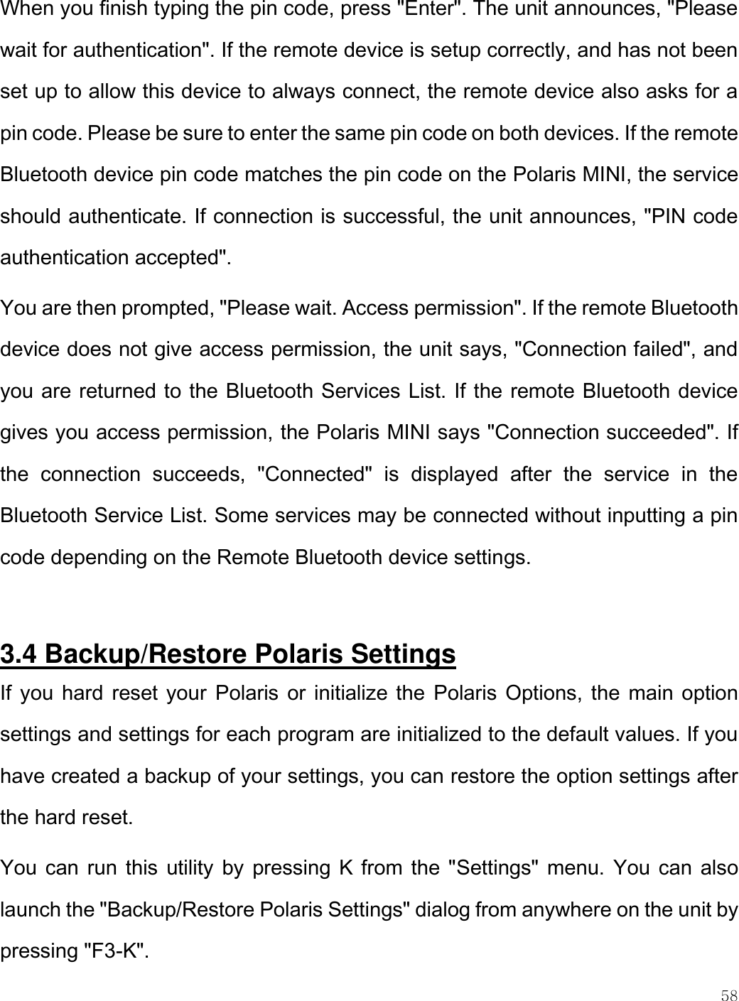    58  When you finish typing the pin code, press &quot;Enter&quot;. The unit announces, &quot;Please wait for authentication&quot;. If the remote device is setup correctly, and has not been set up to allow this device to always connect, the remote device also asks for a pin code. Please be sure to enter the same pin code on both devices. If the remote Bluetooth device pin code matches the pin code on the Polaris MINI, the service should authenticate. If connection is successful, the unit announces, &quot;PIN code authentication accepted&quot;.  You are then prompted, &quot;Please wait. Access permission&quot;. If the remote Bluetooth device does not give access permission, the unit says, &quot;Connection failed&quot;, and you are returned to the Bluetooth Services List. If the remote Bluetooth device gives you access permission, the Polaris MINI says &quot;Connection succeeded&quot;. If the  connection  succeeds,  &quot;Connected&quot;  is  displayed  after  the  service  in  the Bluetooth Service List. Some services may be connected without inputting a pin code depending on the Remote Bluetooth device settings.  3.4 Backup/Restore Polaris Settings If you hard reset your  Polaris  or initialize the  Polaris Options, the main option settings and settings for each program are initialized to the default values. If you have created a backup of your settings, you can restore the option settings after the hard reset. You can run this utility by pressing K from the &quot;Settings&quot; menu.  You can also launch the &quot;Backup/Restore Polaris Settings&quot; dialog from anywhere on the unit by pressing &quot;F3-K&quot;.  