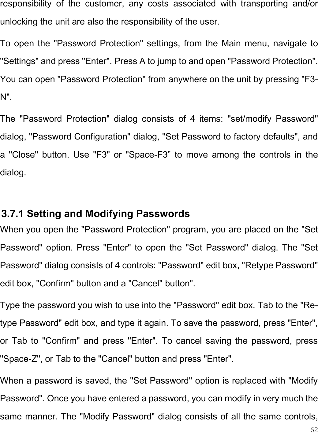    62  responsibility  of  the  customer,  any  costs  associated  with  transporting  and/or unlocking the unit are also the responsibility of the user.  To open the &quot;Password Protection&quot;  settings, from the Main menu, navigate  to &quot;Settings&quot; and press &quot;Enter&quot;. Press A to jump to and open &quot;Password Protection&quot;. You can open &quot;Password Protection&quot; from anywhere on the unit by pressing &quot;F3-N&quot;.  The  &quot;Password  Protection&quot;  dialog  consists  of  4  items:  &quot;set/modify  Password&quot; dialog, &quot;Password Configuration&quot; dialog, &quot;Set Password to factory defaults&quot;, and a  &quot;Close&quot;  button.  Use  &quot;F3&quot;  or  &quot;Space-F3”  to  move  among  the  controls  in  the dialog.  3.7.1 Setting and Modifying Passwords When you open the &quot;Password Protection&quot; program, you are placed on the &quot;Set Password&quot; option. Press  &quot;Enter&quot;  to  open the  &quot;Set  Password&quot; dialog.  The  &quot;Set Password&quot; dialog consists of 4 controls: &quot;Password&quot; edit box, &quot;Retype Password&quot; edit box, &quot;Confirm&quot; button and a &quot;Cancel&quot; button&quot;.  Type the password you wish to use into the &quot;Password&quot; edit box. Tab to the &quot;Re-type Password&quot; edit box, and type it again. To save the password, press &quot;Enter&quot;, or  Tab to  &quot;Confirm&quot; and  press &quot;Enter&quot;.  To  cancel saving  the  password, press &quot;Space-Z&quot;, or Tab to the &quot;Cancel&quot; button and press &quot;Enter&quot;. When a password is saved, the &quot;Set Password&quot; option is replaced with &quot;Modify Password&quot;. Once you have entered a password, you can modify in very much the same manner. The &quot;Modify Password&quot; dialog consists of all the same controls, 