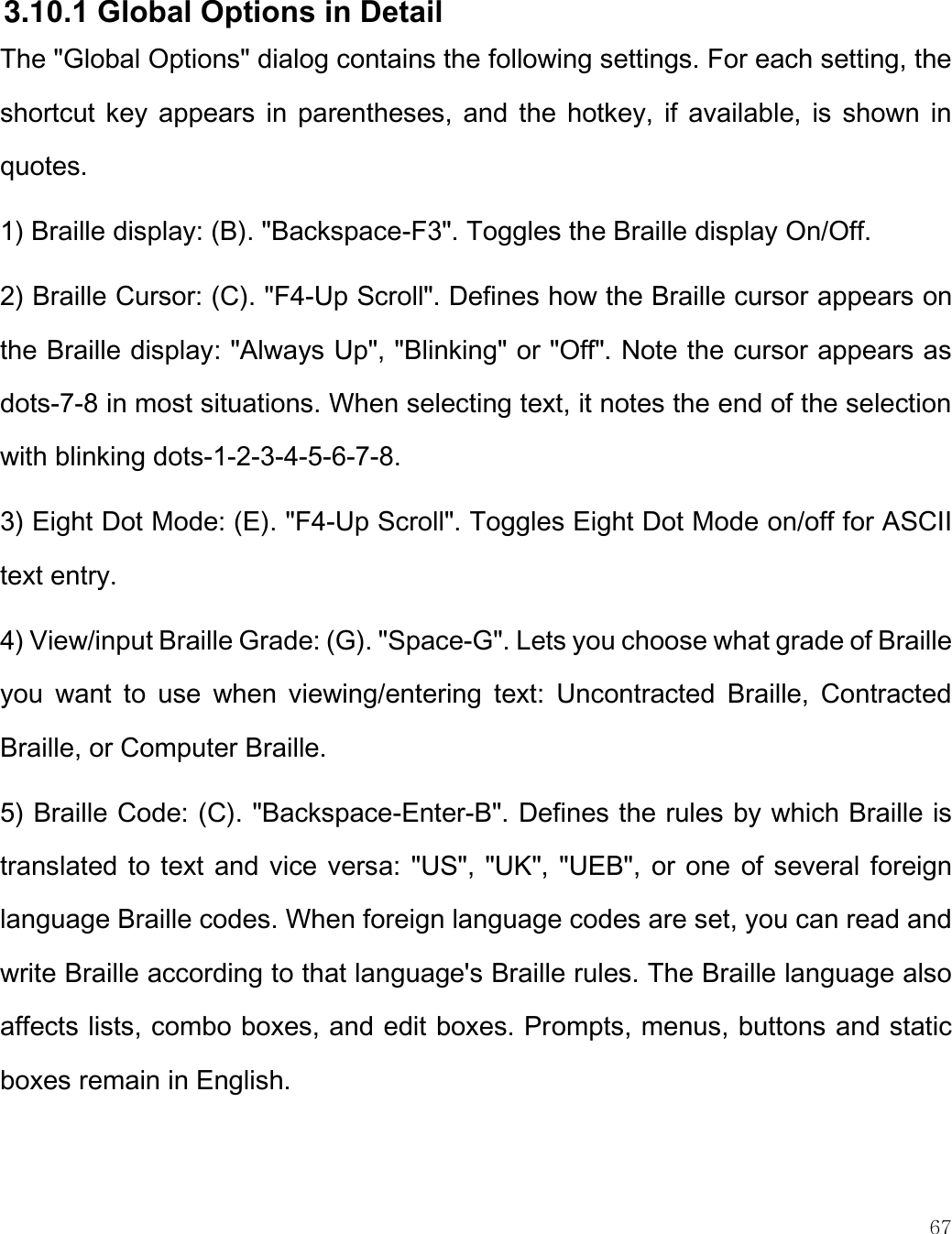    67   3.10.1 Global Options in Detail The &quot;Global Options&quot; dialog contains the following settings. For each setting, the shortcut key appears  in  parentheses, and the hotkey,  if available, is shown in quotes.  1) Braille display: (B). &quot;Backspace-F3&quot;. Toggles the Braille display On/Off. 2) Braille Cursor: (C). &quot;F4-Up Scroll&quot;. Defines how the Braille cursor appears on the Braille display: &quot;Always Up&quot;, &quot;Blinking&quot; or &quot;Off&quot;. Note the cursor appears as dots-7-8 in most situations. When selecting text, it notes the end of the selection with blinking dots-1-2-3-4-5-6-7-8. 3) Eight Dot Mode: (E). &quot;F4-Up Scroll&quot;. Toggles Eight Dot Mode on/off for ASCII text entry. 4) View/input Braille Grade: (G). &quot;Space-G&quot;. Lets you choose what grade of Braille you  want  to  use  when  viewing/entering  text:  Uncontracted  Braille,  Contracted Braille, or Computer Braille.   5) Braille Code: (C). &quot;Backspace-Enter-B&quot;. Defines the rules by which Braille is translated to text and vice versa: &quot;US&quot;, &quot;UK&quot;, &quot;UEB&quot;, or one of several foreign language Braille codes. When foreign language codes are set, you can read and write Braille according to that language&apos;s Braille rules. The Braille language also affects lists, combo boxes, and edit boxes. Prompts, menus, buttons and static boxes remain in English. 