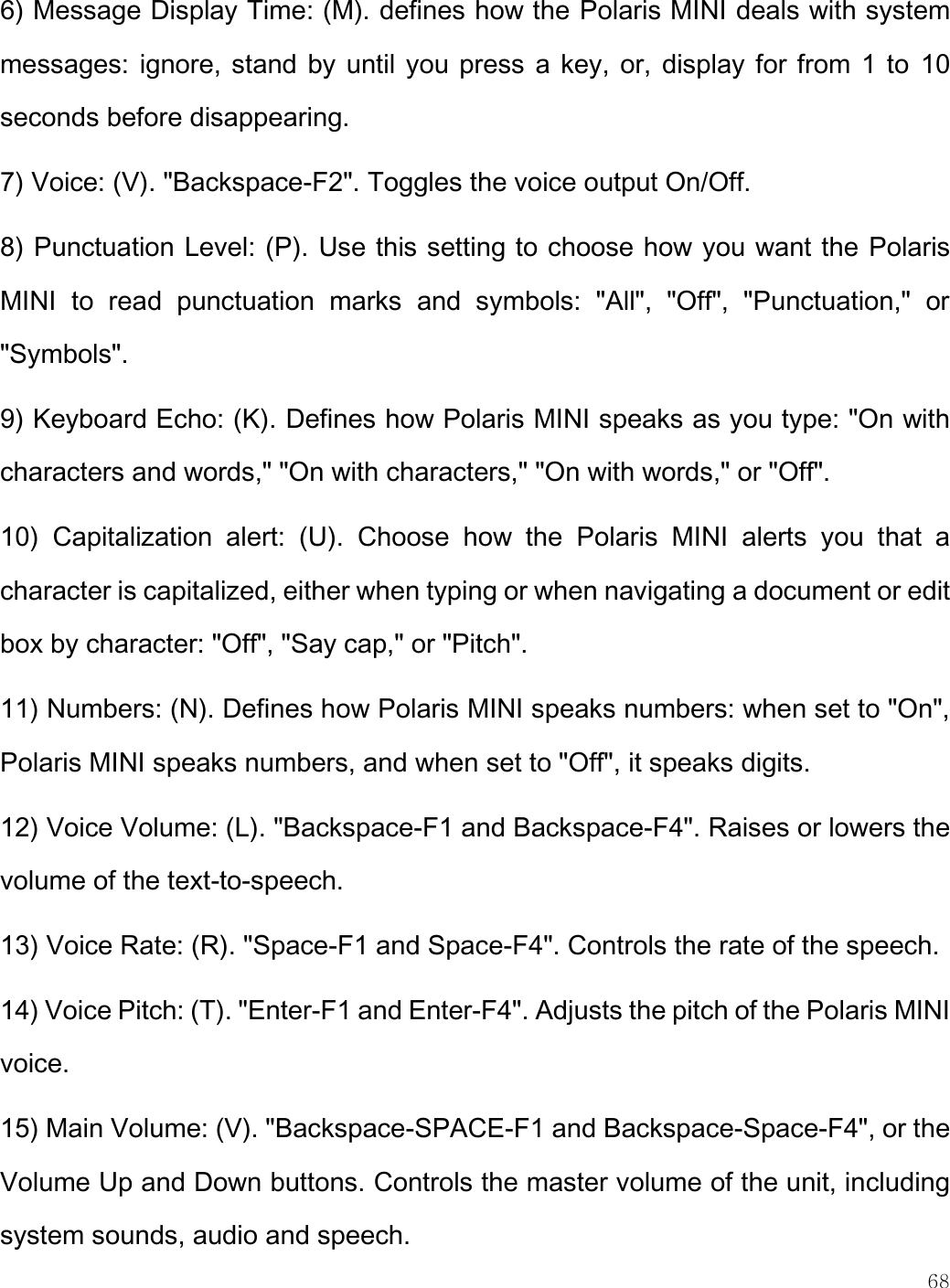    68  6) Message Display Time: (M). defines how the Polaris MINI deals with system messages: ignore, stand by until you press a key, or, display for from 1 to  10 seconds before disappearing. 7) Voice: (V). &quot;Backspace-F2&quot;. Toggles the voice output On/Off. 8) Punctuation Level: (P). Use this setting to choose how you want the Polaris MINI  to  read  punctuation  marks  and  symbols:  &quot;All&quot;,  &quot;Off&quot;,  &quot;Punctuation,&quot;  or &quot;Symbols&quot;.  9) Keyboard Echo: (K). Defines how Polaris MINI speaks as you type: &quot;On with characters and words,&quot; &quot;On with characters,&quot; &quot;On with words,&quot; or &quot;Off&quot;.  10)  Capitalization  alert:  (U).  Choose  how  the  Polaris  MINI  alerts  you  that  a character is capitalized, either when typing or when navigating a document or edit box by character: &quot;Off&quot;, &quot;Say cap,&quot; or &quot;Pitch&quot;. 11) Numbers: (N). Defines how Polaris MINI speaks numbers: when set to &quot;On&quot;, Polaris MINI speaks numbers, and when set to &quot;Off&quot;, it speaks digits. 12) Voice Volume: (L). &quot;Backspace-F1 and Backspace-F4&quot;. Raises or lowers the volume of the text-to-speech. 13) Voice Rate: (R). &quot;Space-F1 and Space-F4&quot;. Controls the rate of the speech. 14) Voice Pitch: (T). &quot;Enter-F1 and Enter-F4&quot;. Adjusts the pitch of the Polaris MINI voice.  15) Main Volume: (V). &quot;Backspace-SPACE-F1 and Backspace-Space-F4&quot;, or the Volume Up and Down buttons. Controls the master volume of the unit, including system sounds, audio and speech. 