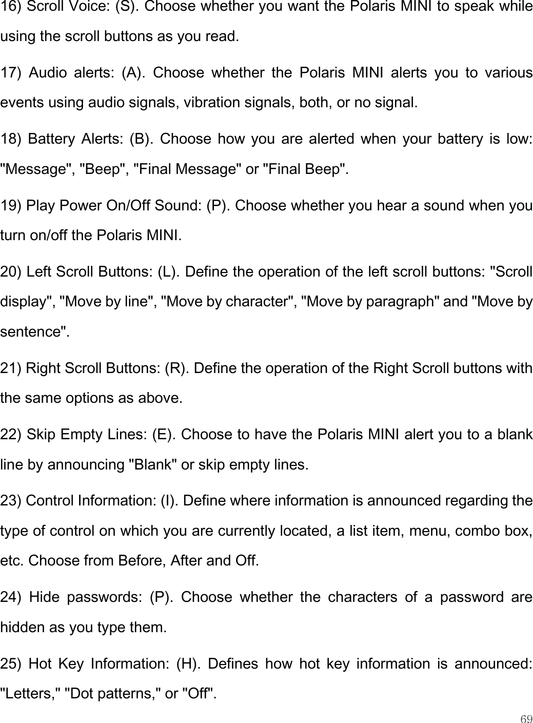   69  16) Scroll Voice: (S). Choose whether you want the Polaris MINI to speak while using the scroll buttons as you read.  17)  Audio  alerts:  (A).  Choose  whether  the  Polaris  MINI  alerts  you  to  various events using audio signals, vibration signals, both, or no signal. 18) Battery Alerts: (B). Choose how you are alerted when your battery is low: &quot;Message&quot;, &quot;Beep&quot;, &quot;Final Message&quot; or &quot;Final Beep&quot;.  19) Play Power On/Off Sound: (P). Choose whether you hear a sound when you turn on/off the Polaris MINI.  20) Left Scroll Buttons: (L). Define the operation of the left scroll buttons: &quot;Scroll display&quot;, &quot;Move by line&quot;, &quot;Move by character&quot;, &quot;Move by paragraph&quot; and &quot;Move by sentence&quot;.   21) Right Scroll Buttons: (R). Define the operation of the Right Scroll buttons with the same options as above. 22) Skip Empty Lines: (E). Choose to have the Polaris MINI alert you to a blank line by announcing &quot;Blank&quot; or skip empty lines.  23) Control Information: (I). Define where information is announced regarding the type of control on which you are currently located, a list item, menu, combo box, etc. Choose from Before, After and Off.  24)  Hide  passwords:  (P).  Choose  whether  the  characters  of  a  password  are hidden as you type them.  25)  Hot  Key  Information:  (H).  Defines  how  hot  key  information  is  announced: &quot;Letters,&quot; &quot;Dot patterns,&quot; or &quot;Off&quot;.  