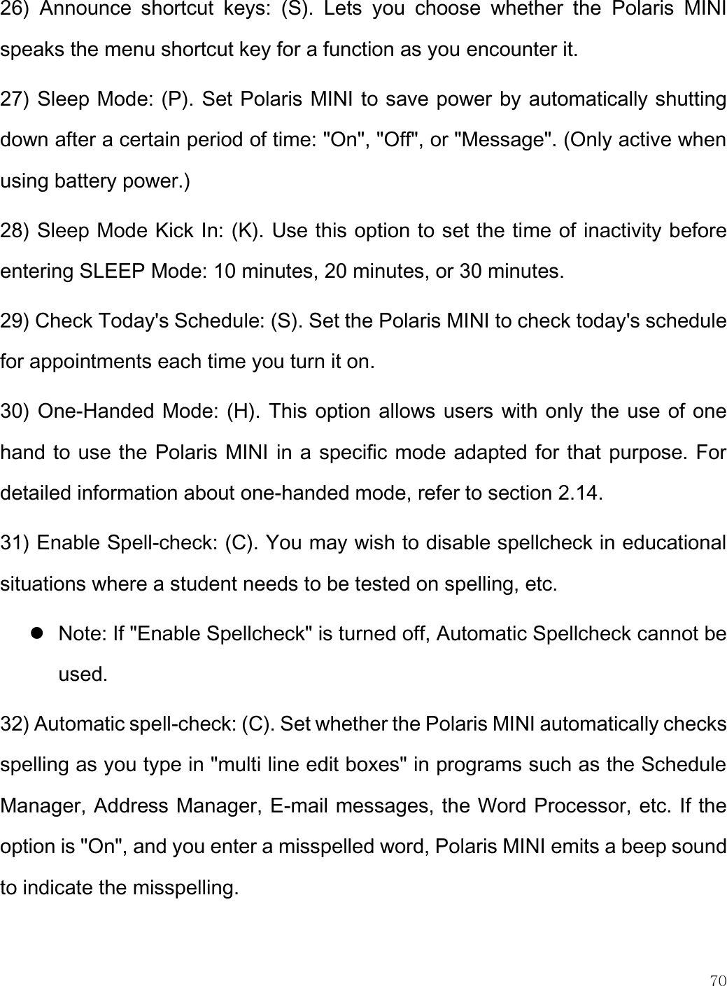    70  26)  Announce  shortcut  keys:  (S).  Lets  you  choose  whether  the  Polaris  MINI speaks the menu shortcut key for a function as you encounter it.  27) Sleep Mode: (P). Set Polaris MINI to save power by automatically shutting down after a certain period of time: &quot;On&quot;, &quot;Off&quot;, or &quot;Message&quot;. (Only active when using battery power.) 28) Sleep Mode Kick In: (K). Use this option to set the time of inactivity before entering SLEEP Mode: 10 minutes, 20 minutes, or 30 minutes. 29) Check Today&apos;s Schedule: (S). Set the Polaris MINI to check today&apos;s schedule for appointments each time you turn it on.  30) One-Handed Mode: (H). This option allows users with only the use of one hand to use the Polaris MINI in a specific mode adapted for that purpose. For detailed information about one-handed mode, refer to section 2.14.  31) Enable Spell-check: (C). You may wish to disable spellcheck in educational situations where a student needs to be tested on spelling, etc.  Note: If &quot;Enable Spellcheck&quot; is turned off, Automatic Spellcheck cannot be used. 32) Automatic spell-check: (C). Set whether the Polaris MINI automatically checks spelling as you type in &quot;multi line edit boxes&quot; in programs such as the Schedule Manager, Address Manager, E-mail messages, the Word Processor, etc. If the option is &quot;On&quot;, and you enter a misspelled word, Polaris MINI emits a beep sound to indicate the misspelling.  