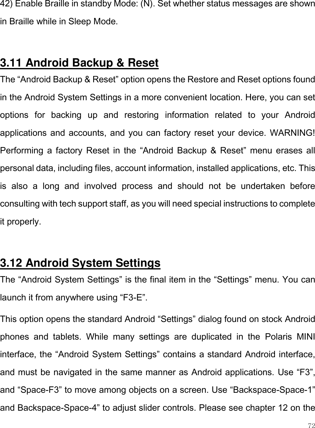    72  42) Enable Braille in standby Mode: (N). Set whether status messages are shown in Braille while in Sleep Mode.   3.11 Android Backup &amp; Reset The “Android Backup &amp; Reset” option opens the Restore and Reset options found in the Android System Settings in a more convenient location. Here, you can set options  for  backing  up  and  restoring  information  related  to  your  Android applications and accounts, and you can factory reset your device. WARNING! Performing  a factory  Reset  in  the  “Android  Backup  &amp;  Reset”  menu  erases  all personal data, including files, account information, installed applications, etc. This is  also  a  long  and  involved  process  and  should  not  be  undertaken  before consulting with tech support staff, as you will need special instructions to complete it properly.  3.12 Android System Settings The “Android System Settings” is the final item in the “Settings” menu. You can launch it from anywhere using “F3-E”. This option opens the standard Android “Settings” dialog found on stock Android phones  and  tablets.  While  many  settings  are  duplicated  in  the  Polaris  MINI interface, the “Android System Settings” contains a standard Android interface, and must be navigated in the same manner as Android applications. Use “F3”, and “Space-F3” to move among objects on a screen. Use “Backspace-Space-1” and Backspace-Space-4” to adjust slider controls. Please see chapter 12 on the 