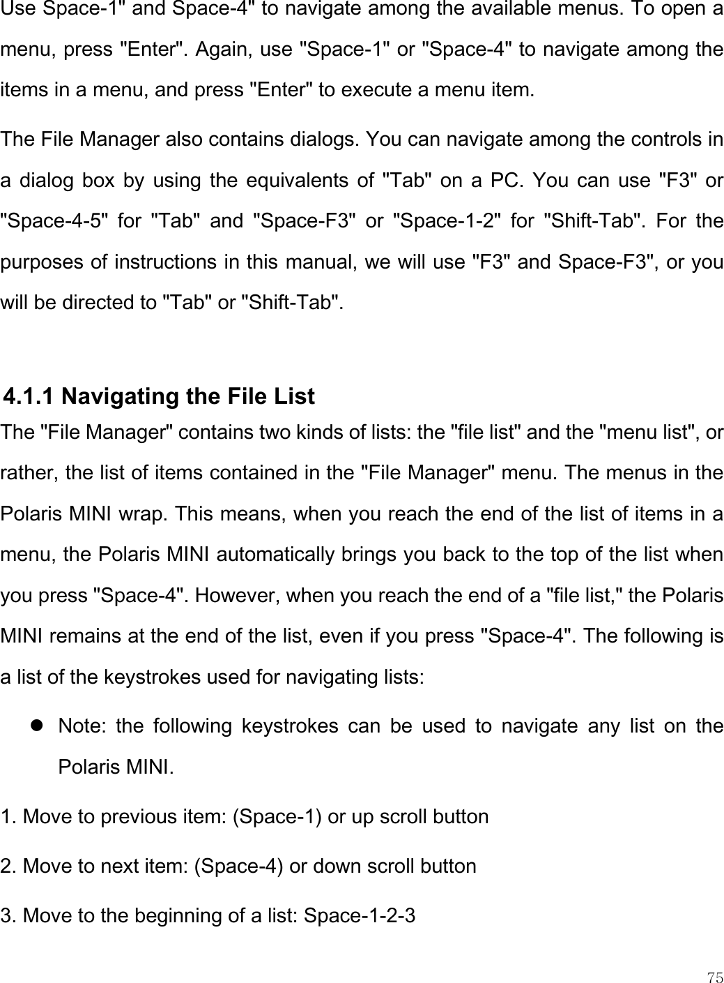    75  Use Space-1&quot; and Space-4&quot; to navigate among the available menus. To open a menu, press &quot;Enter&quot;. Again, use &quot;Space-1&quot; or &quot;Space-4&quot; to navigate among the items in a menu, and press &quot;Enter&quot; to execute a menu item. The File Manager also contains dialogs. You can navigate among the controls in a dialog box by  using the equivalents of &quot;Tab&quot; on a PC. You can use &quot;F3&quot; or &quot;Space-4-5&quot;  for  &quot;Tab&quot;  and  &quot;Space-F3&quot;  or  &quot;Space-1-2&quot;  for  &quot;Shift-Tab&quot;.  For  the purposes of instructions in this manual, we will use &quot;F3&quot; and Space-F3&quot;, or you will be directed to &quot;Tab&quot; or &quot;Shift-Tab&quot;.    4.1.1 Navigating the File List The &quot;File Manager&quot; contains two kinds of lists: the &quot;file list&quot; and the &quot;menu list&quot;, or rather, the list of items contained in the &quot;File Manager&quot; menu. The menus in the Polaris MINI wrap. This means, when you reach the end of the list of items in a menu, the Polaris MINI automatically brings you back to the top of the list when you press &quot;Space-4&quot;. However, when you reach the end of a &quot;file list,&quot; the Polaris MINI remains at the end of the list, even if you press &quot;Space-4&quot;. The following is a list of the keystrokes used for navigating lists:  Note:  the  following  keystrokes  can  be  used  to  navigate  any  list  on  the Polaris MINI. 1. Move to previous item: (Space-1) or up scroll button 2. Move to next item: (Space-4) or down scroll button 3. Move to the beginning of a list: Space-1-2-3 