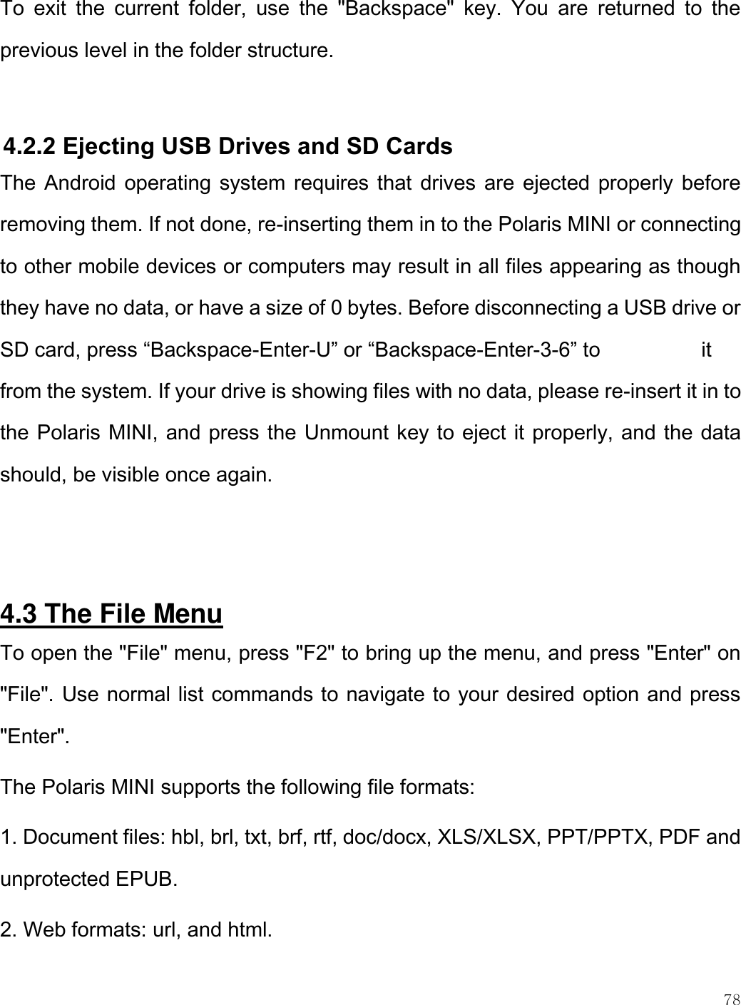    78  To  exit  the  current  folder,  use  the  &quot;Backspace&quot;  key.  You  are  returned  to  the previous level in the folder structure.   4.2.2 Ejecting USB Drives and SD Cards The Android operating system requires that drives  are ejected properly before removing them. If not done, re-inserting them in to the Polaris MINI or connecting to other mobile devices or computers may result in all files appearing as though they have no data, or have a size of 0 bytes. Before disconnecting a USB drive or SD card, press “Backspace-Enter-U” or “Backspace-Enter-3-6” to      it from the system. If your drive is showing files with no data, please re-insert it in to the Polaris MINI, and press the Unmount key to eject it properly, and the data should, be visible once again.   4.3 The File Menu To open the &quot;File&quot; menu, press &quot;F2&quot; to bring up the menu, and press &quot;Enter&quot; on &quot;File&quot;. Use normal list commands to navigate to your desired option and press &quot;Enter&quot;. The Polaris MINI supports the following file formats:  1. Document files: hbl, brl, txt, brf, rtf, doc/docx, XLS/XLSX, PPT/PPTX, PDF and unprotected EPUB. 2. Web formats: url, and html.  