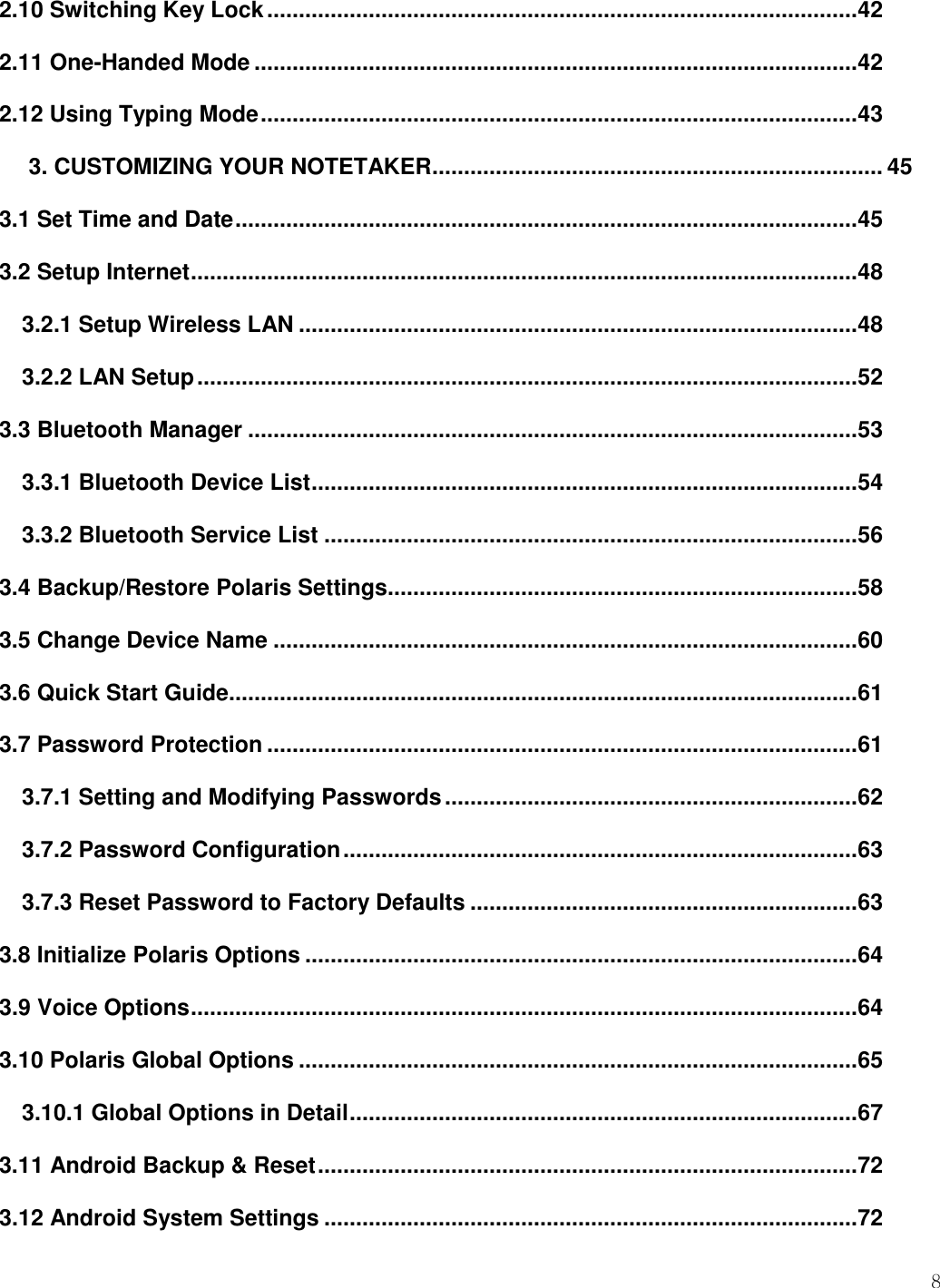    8  2.10 Switching Key Lock ............................................................................................. 42 2.11 One-Handed Mode ............................................................................................... 42 2.12 Using Typing Mode .............................................................................................. 43 3. CUSTOMIZING YOUR NOTETAKER ....................................................................... 45 3.1 Set Time and Date .................................................................................................. 45 3.2 Setup Internet ......................................................................................................... 48 3.2.1 Setup Wireless LAN ........................................................................................ 48 3.2.2 LAN Setup ........................................................................................................ 52 3.3 Bluetooth Manager ................................................................................................ 53 3.3.1 Bluetooth Device List ...................................................................................... 54 3.3.2 Bluetooth Service List .................................................................................... 56 3.4 Backup/Restore Polaris Settings.......................................................................... 58 3.5 Change Device Name ............................................................................................ 60 3.6 Quick Start Guide................................................................................................... 61 3.7 Password Protection ............................................................................................. 61 3.7.1 Setting and Modifying Passwords ................................................................. 62 3.7.2 Password Configuration ................................................................................. 63 3.7.3 Reset Password to Factory Defaults ............................................................. 63 3.8 Initialize Polaris Options ....................................................................................... 64 3.9 Voice Options ......................................................................................................... 64 3.10 Polaris Global Options ........................................................................................ 65 3.10.1 Global Options in Detail ................................................................................ 67 3.11 Android Backup &amp; Reset ..................................................................................... 72 3.12 Android System Settings .................................................................................... 72 