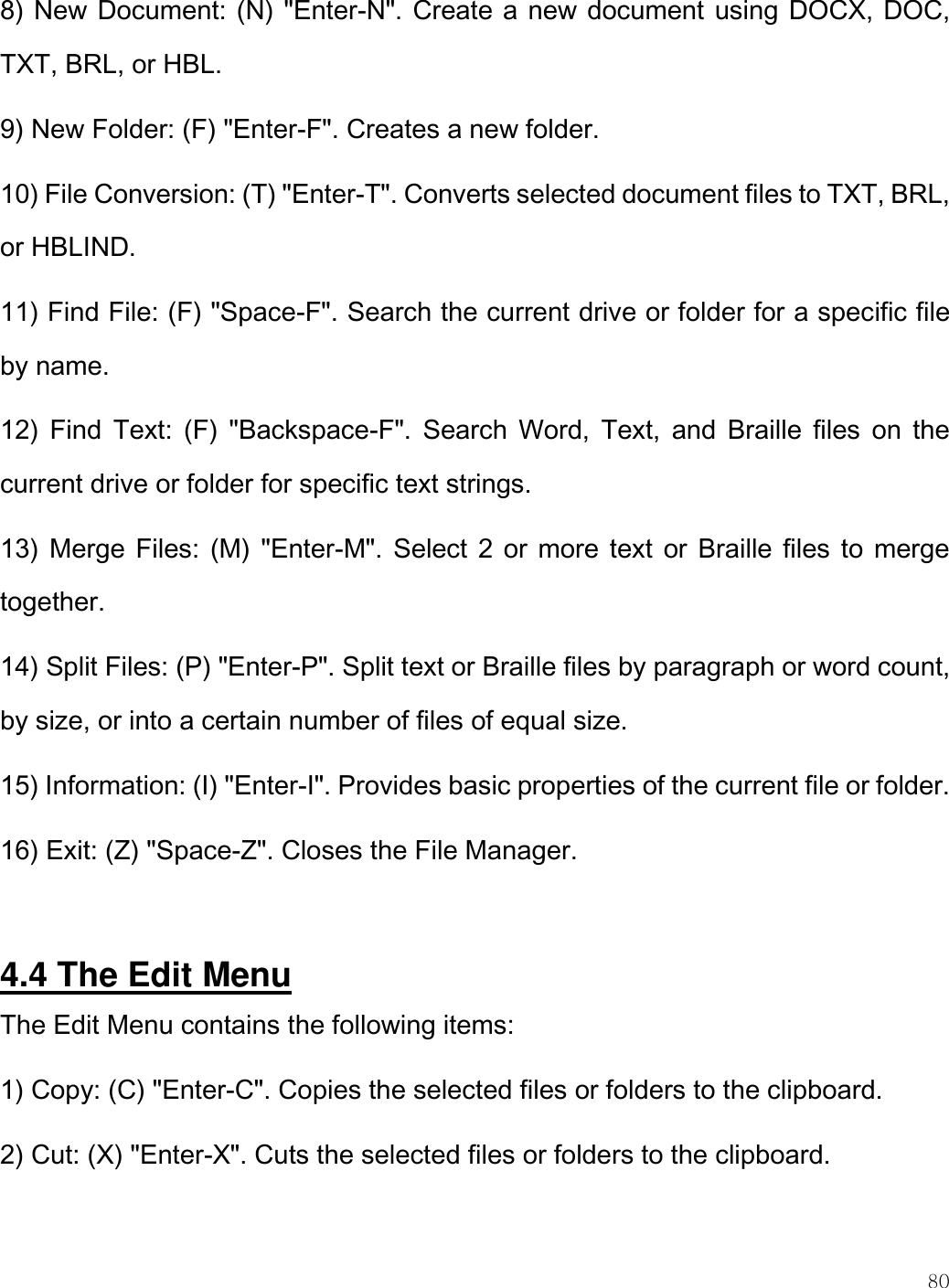    80  8) New Document: (N) &quot;Enter-N&quot;. Create a new document using DOCX, DOC, TXT, BRL, or HBL. 9) New Folder: (F) &quot;Enter-F&quot;. Creates a new folder. 10) File Conversion: (T) &quot;Enter-T&quot;. Converts selected document files to TXT, BRL, or HBLIND. 11) Find File: (F) &quot;Space-F&quot;. Search the current drive or folder for a specific file by name. 12)  Find Text:  (F)  &quot;Backspace-F&quot;.  Search  Word,  Text,  and  Braille  files  on  the current drive or folder for specific text strings.  13) Merge Files: (M) &quot;Enter-M&quot;. Select 2 or  more text or Braille files to merge together. 14) Split Files: (P) &quot;Enter-P&quot;. Split text or Braille files by paragraph or word count, by size, or into a certain number of files of equal size.  15) Information: (I) &quot;Enter-I&quot;. Provides basic properties of the current file or folder. 16) Exit: (Z) &quot;Space-Z&quot;. Closes the File Manager.   4.4 The Edit Menu The Edit Menu contains the following items: 1) Copy: (C) &quot;Enter-C&quot;. Copies the selected files or folders to the clipboard. 2) Cut: (X) &quot;Enter-X&quot;. Cuts the selected files or folders to the clipboard.  