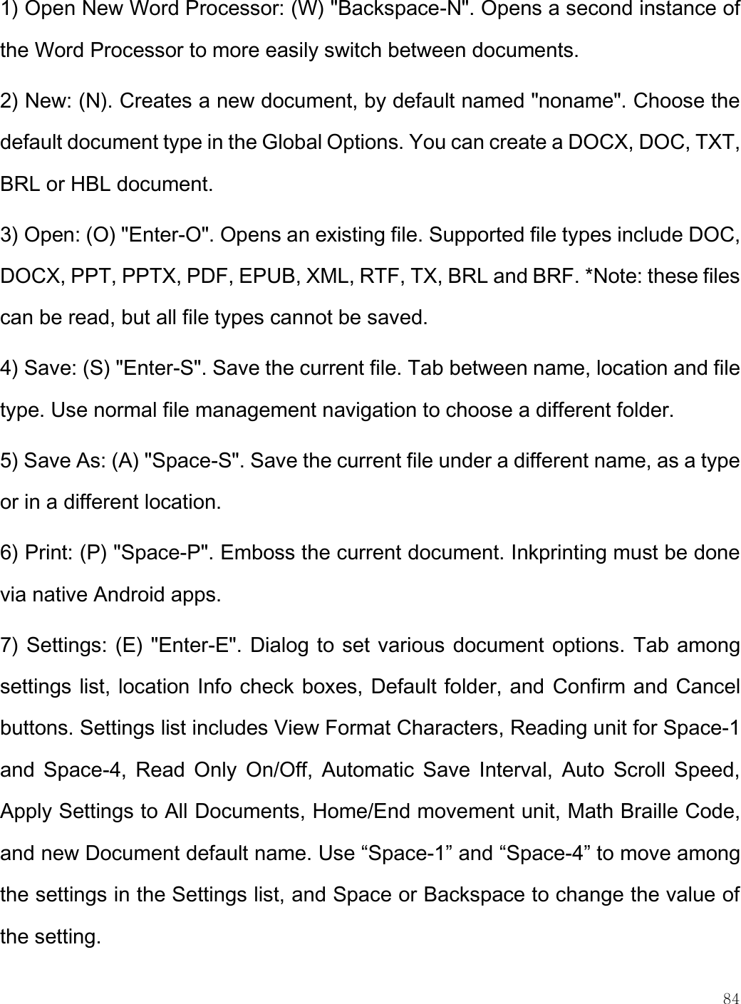    84  1) Open New Word Processor: (W) &quot;Backspace-N&quot;. Opens a second instance of the Word Processor to more easily switch between documents. 2) New: (N). Creates a new document, by default named &quot;noname&quot;. Choose the default document type in the Global Options. You can create a DOCX, DOC, TXT, BRL or HBL document. 3) Open: (O) &quot;Enter-O&quot;. Opens an existing file. Supported file types include DOC, DOCX, PPT, PPTX, PDF, EPUB, XML, RTF, TX, BRL and BRF. *Note: these files can be read, but all file types cannot be saved. 4) Save: (S) &quot;Enter-S&quot;. Save the current file. Tab between name, location and file type. Use normal file management navigation to choose a different folder.  5) Save As: (A) &quot;Space-S&quot;. Save the current file under a different name, as a type or in a different location. 6) Print: (P) &quot;Space-P&quot;. Emboss the current document. Inkprinting must be done via native Android apps. 7) Settings: (E) &quot;Enter-E&quot;. Dialog to set various document options. Tab among settings list, location Info check boxes, Default folder, and Confirm and Cancel buttons. Settings list includes View Format Characters, Reading unit for Space-1 and  Space-4,  Read Only  On/Off, Automatic Save  Interval,  Auto Scroll  Speed, Apply Settings to All Documents, Home/End movement unit, Math Braille Code, and new Document default name. Use “Space-1” and “Space-4” to move among the settings in the Settings list, and Space or Backspace to change the value of the setting. 