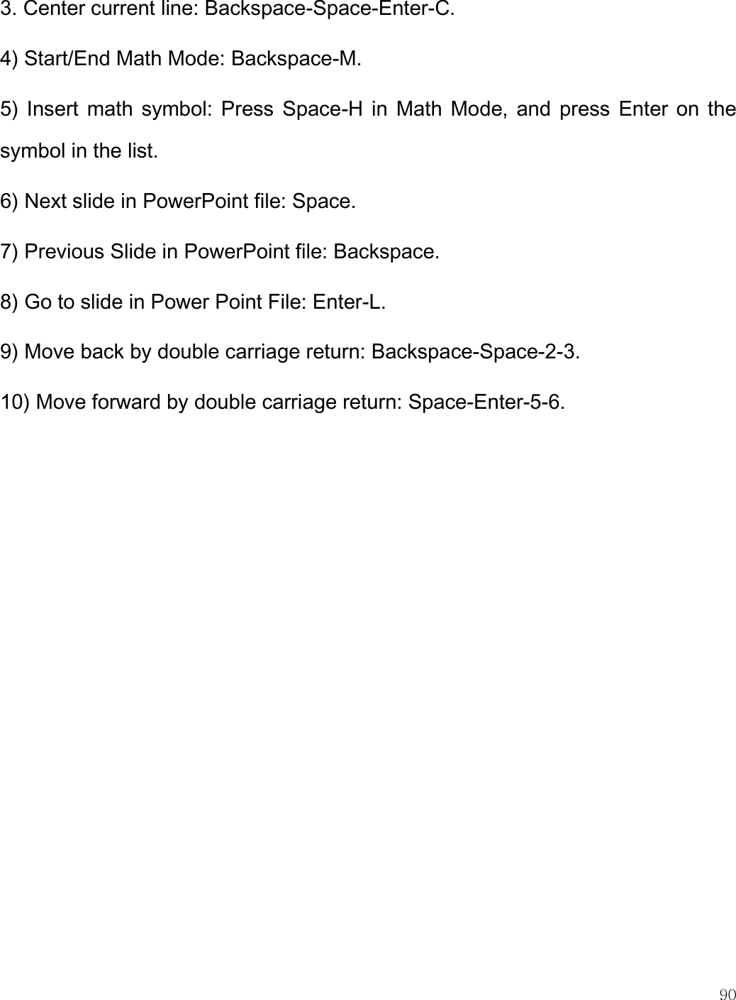    90  3. Center current line: Backspace-Space-Enter-C. 4) Start/End Math Mode: Backspace-M. 5) Insert math symbol: Press Space-H in Math Mode, and press  Enter on the symbol in the list. 6) Next slide in PowerPoint file: Space. 7) Previous Slide in PowerPoint file: Backspace. 8) Go to slide in Power Point File: Enter-L. 9) Move back by double carriage return: Backspace-Space-2-3. 10) Move forward by double carriage return: Space-Enter-5-6.    