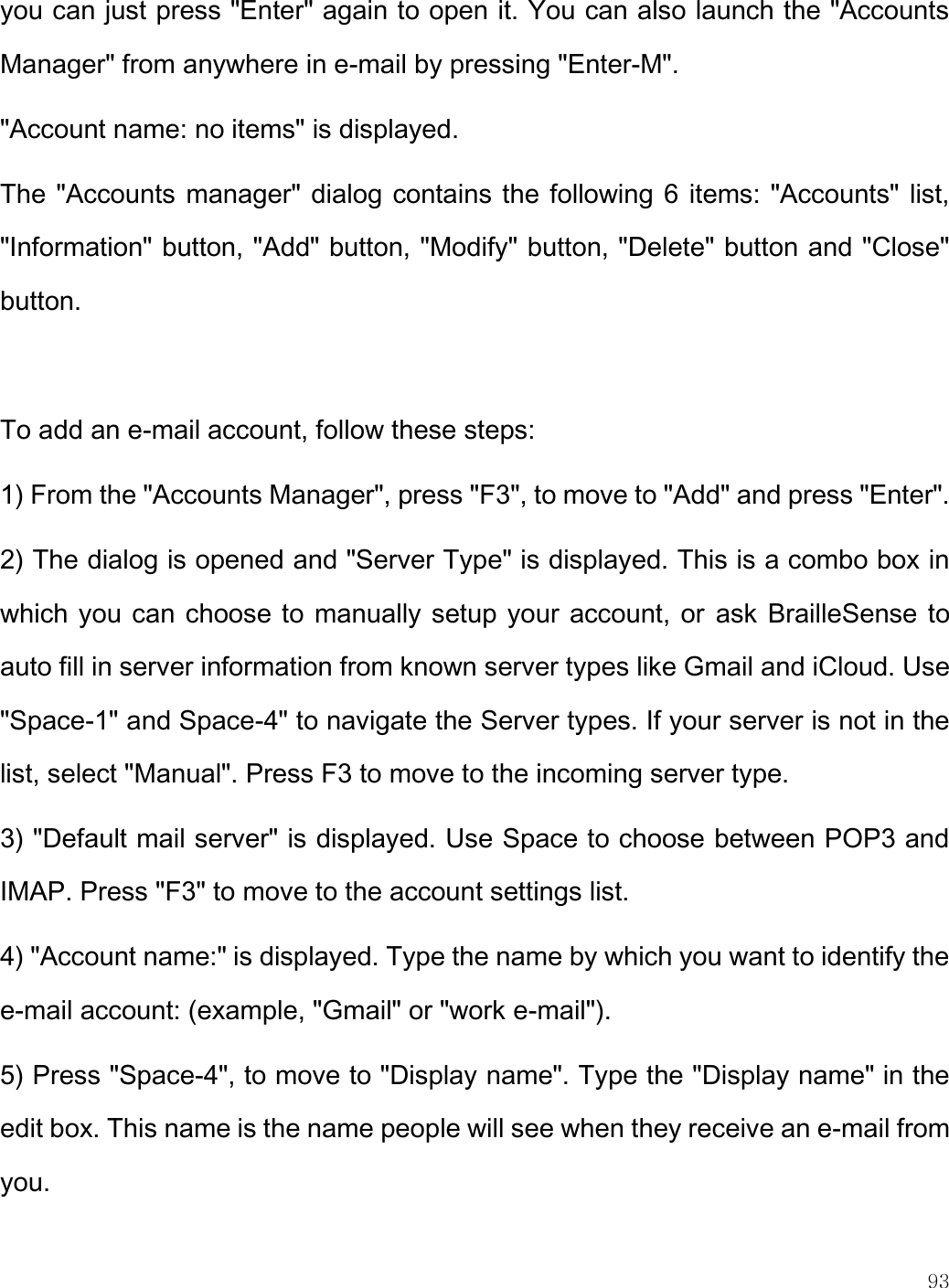    93  you can just press &quot;Enter&quot; again to open it. You can also launch the &quot;Accounts Manager&quot; from anywhere in e-mail by pressing &quot;Enter-M&quot;.   &quot;Account name: no items&quot; is displayed.  The &quot;Accounts manager&quot; dialog contains the following 6 items: &quot;Accounts&quot; list, &quot;Information&quot; button, &quot;Add&quot; button, &quot;Modify&quot; button, &quot;Delete&quot; button and &quot;Close&quot; button.  To add an e-mail account, follow these steps: 1) From the &quot;Accounts Manager&quot;, press &quot;F3&quot;, to move to &quot;Add&quot; and press &quot;Enter&quot;. 2) The dialog is opened and &quot;Server Type&quot; is displayed. This is a combo box in which you can choose to manually setup your account, or ask BrailleSense to auto fill in server information from known server types like Gmail and iCloud. Use &quot;Space-1&quot; and Space-4&quot; to navigate the Server types. If your server is not in the list, select &quot;Manual&quot;. Press F3 to move to the incoming server type. 3) &quot;Default mail server&quot; is displayed. Use Space to choose between POP3 and IMAP. Press &quot;F3&quot; to move to the account settings list. 4) &quot;Account name:&quot; is displayed. Type the name by which you want to identify the e-mail account: (example, &quot;Gmail&quot; or &quot;work e-mail&quot;). 5) Press &quot;Space-4&quot;, to move to &quot;Display name&quot;. Type the &quot;Display name&quot; in the edit box. This name is the name people will see when they receive an e-mail from you. 