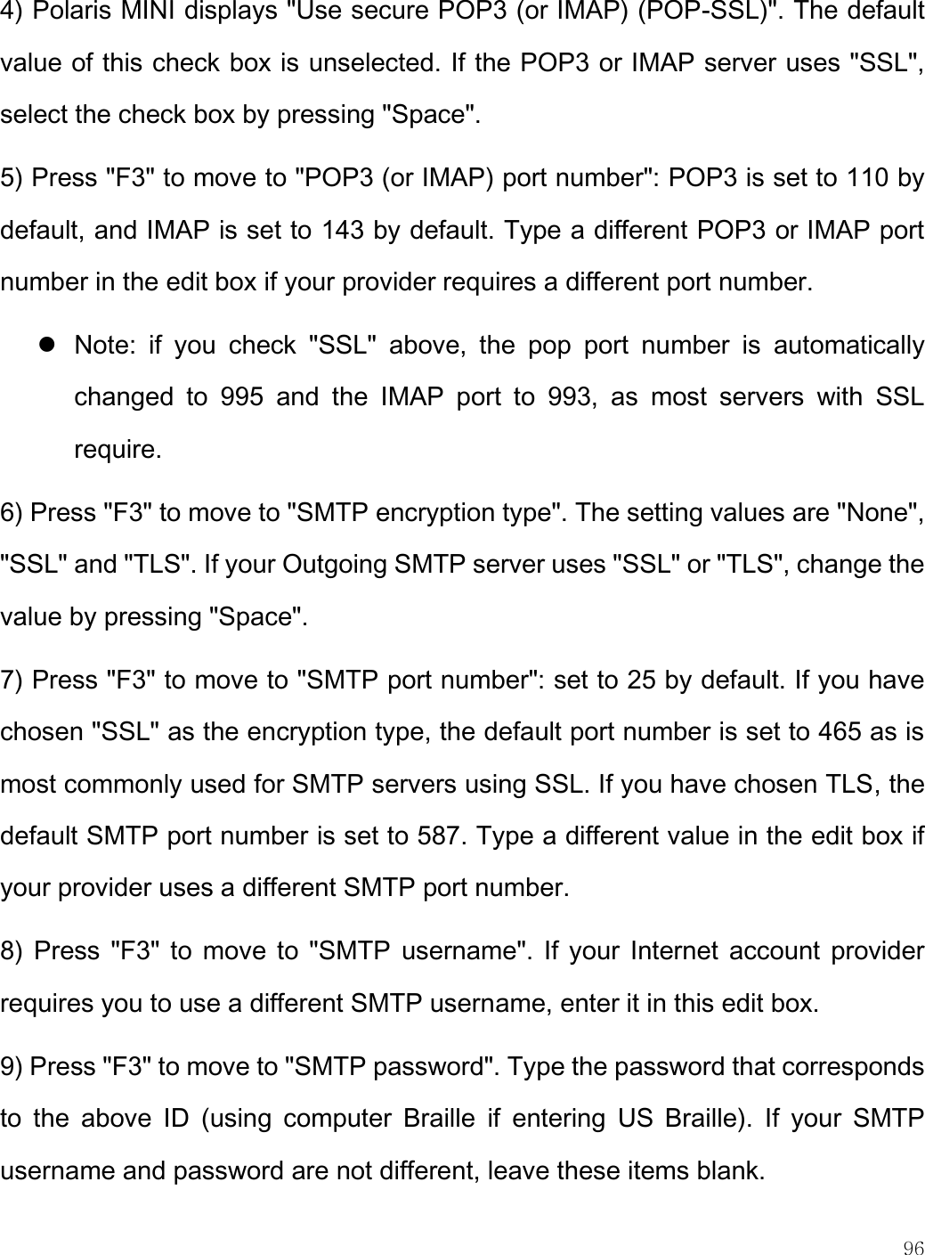    96  4) Polaris MINI displays &quot;Use secure POP3 (or IMAP) (POP-SSL)&quot;. The default value of this check box is unselected. If the POP3 or IMAP server uses &quot;SSL&quot;, select the check box by pressing &quot;Space&quot;. 5) Press &quot;F3&quot; to move to &quot;POP3 (or IMAP) port number&quot;: POP3 is set to 110 by default, and IMAP is set to 143 by default. Type a different POP3 or IMAP port number in the edit box if your provider requires a different port number.   Note:  if  you  check  &quot;SSL&quot;  above,  the  pop  port  number  is  automatically changed  to  995  and  the  IMAP  port  to  993,  as  most  servers  with  SSL require.  6) Press &quot;F3&quot; to move to &quot;SMTP encryption type&quot;. The setting values are &quot;None&quot;, &quot;SSL&quot; and &quot;TLS&quot;. If your Outgoing SMTP server uses &quot;SSL&quot; or &quot;TLS&quot;, change the value by pressing &quot;Space&quot;. 7) Press &quot;F3&quot; to move to &quot;SMTP port number&quot;: set to 25 by default. If you have chosen &quot;SSL&quot; as the encryption type, the default port number is set to 465 as is most commonly used for SMTP servers using SSL. If you have chosen TLS, the default SMTP port number is set to 587. Type a different value in the edit box if your provider uses a different SMTP port number.  8)  Press &quot;F3&quot; to move to &quot;SMTP username&quot;. If  your Internet account  provider requires you to use a different SMTP username, enter it in this edit box. 9) Press &quot;F3&quot; to move to &quot;SMTP password&quot;. Type the password that corresponds to  the  above  ID  (using  computer  Braille  if  entering  US  Braille).  If  your  SMTP username and password are not different, leave these items blank.  