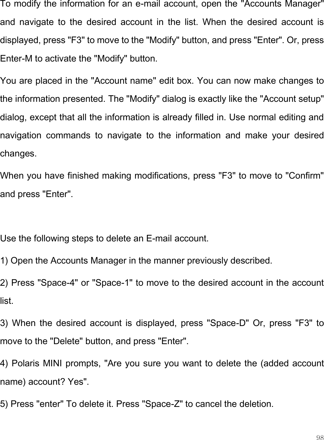    98  To modify the information for an e-mail account, open the &quot;Accounts Manager&quot; and  navigate  to  the  desired  account  in  the  list.  When  the  desired  account  is displayed, press &quot;F3&quot; to move to the &quot;Modify&quot; button, and press &quot;Enter&quot;. Or, press Enter-M to activate the &quot;Modify&quot; button.  You are placed in the &quot;Account name&quot; edit box. You can now make changes to the information presented. The &quot;Modify&quot; dialog is exactly like the &quot;Account setup&quot; dialog, except that all the information is already filled in. Use normal editing and navigation  commands  to  navigate  to  the  information  and  make  your  desired changes.  When you have finished making modifications, press &quot;F3&quot; to move to &quot;Confirm&quot; and press &quot;Enter&quot;.   Use the following steps to delete an E-mail account. 1) Open the Accounts Manager in the manner previously described. 2) Press &quot;Space-4&quot; or &quot;Space-1&quot; to move to the desired account in the account list. 3)  When the  desired  account  is  displayed,  press  &quot;Space-D&quot;  Or,  press  &quot;F3&quot;  to move to the &quot;Delete&quot; button, and press &quot;Enter&quot;. 4) Polaris MINI prompts, &quot;Are you sure you want to delete the (added account name) account? Yes&quot;.  5) Press &quot;enter&quot; To delete it. Press &quot;Space-Z&quot; to cancel the deletion.  