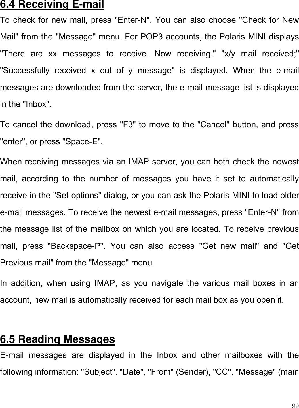    99  6.4 Receiving E-mail To check for new mail, press &quot;Enter-N&quot;. You can also choose &quot;Check for New Mail&quot; from the &quot;Message&quot; menu. For POP3 accounts, the Polaris MINI displays &quot;There  are  xx  messages  to  receive.  Now  receiving.&quot;  &quot;x/y  mail  received;&quot; &quot;Successfully  received  x  out  of  y  message&quot;  is  displayed.  When  the  e-mail messages are downloaded from the server, the e-mail message list is displayed in the &quot;Inbox&quot;.  To cancel the download, press &quot;F3&quot; to move to the &quot;Cancel&quot; button, and press &quot;enter&quot;, or press &quot;Space-E&quot;.  When receiving messages via an IMAP server, you can both check the newest mail,  according  to  the  number  of  messages  you  have  it  set  to  automatically receive in the &quot;Set options&quot; dialog, or you can ask the Polaris MINI to load older e-mail messages. To receive the newest e-mail messages, press &quot;Enter-N&quot; from the message list of the mailbox on which you are located. To receive previous mail,  press  &quot;Backspace-P&quot;.  You  can  also  access  &quot;Get  new  mail&quot;  and  &quot;Get Previous mail&quot; from the &quot;Message&quot; menu.  In  addition,  when  using  IMAP,  as  you  navigate  the  various  mail  boxes  in  an account, new mail is automatically received for each mail box as you open it.   6.5 Reading Messages E-mail  messages  are  displayed  in  the  Inbox  and  other  mailboxes  with  the following information: &quot;Subject&quot;, &quot;Date&quot;, &quot;From&quot; (Sender), &quot;CC&quot;, &quot;Message&quot; (main 