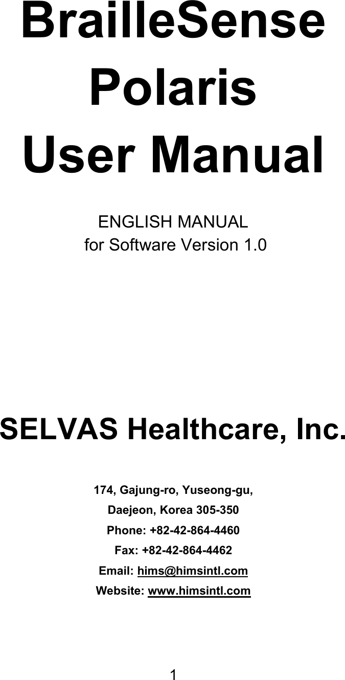 1     BrailleSense Polaris User Manual  ENGLISH MANUAL  for Software Version 1.0    SELVAS Healthcare, Inc.  174, Gajung-ro, Yuseong-gu, Daejeon, Korea 305-350 Phone: +82-42-864-4460 Fax: +82-42-864-4462 Email: hims@himsintl.com Website: www.himsintl.com   