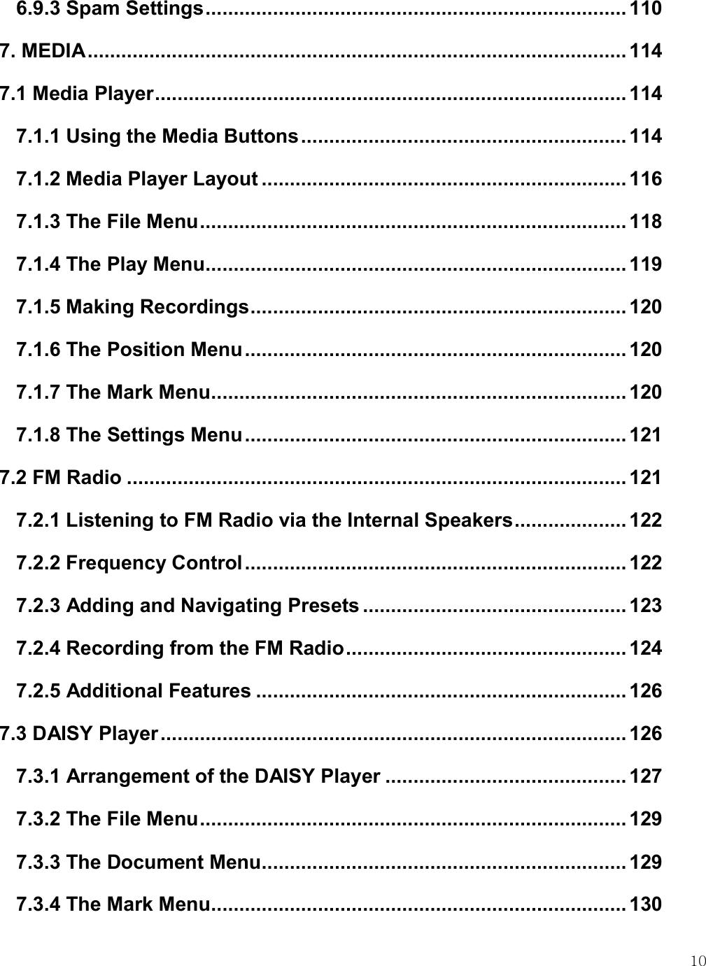    10 6.9.3 Spam Settings ........................................................................... 110 7. MEDIA ................................................................................................ 114 7.1 Media Player .................................................................................... 114 7.1.1 Using the Media Buttons .......................................................... 114 7.1.2 Media Player Layout ................................................................. 116 7.1.3 The File Menu ............................................................................ 118 7.1.4 The Play Menu ........................................................................... 119 7.1.5 Making Recordings ................................................................... 120 7.1.6 The Position Menu .................................................................... 120 7.1.7 The Mark Menu .......................................................................... 120 7.1.8 The Settings Menu .................................................................... 121 7.2 FM Radio ......................................................................................... 121 7.2.1 Listening to FM Radio via the Internal Speakers .................... 122 7.2.2 Frequency Control .................................................................... 122 7.2.3 Adding and Navigating Presets ............................................... 123 7.2.4 Recording from the FM Radio .................................................. 124 7.2.5 Additional Features .................................................................. 126 7.3 DAISY Player ................................................................................... 126 7.3.1 Arrangement of the DAISY Player ........................................... 127 7.3.2 The File Menu ............................................................................ 129 7.3.3 The Document Menu ................................................................. 129 7.3.4 The Mark Menu .......................................................................... 130 