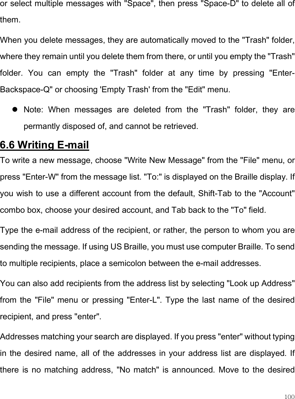    100 or select multiple messages with &quot;Space&quot;, then press &quot;Space-D&quot; to delete all of them.  When you delete messages, they are automatically moved to the &quot;Trash&quot; folder, where they remain until you delete them from there, or until you empty the &quot;Trash&quot; folder.  You  can  empty  the  &quot;Trash&quot;  folder  at  any  time  by  pressing  &quot;Enter-Backspace-Q&quot; or choosing &apos;Empty Trash&apos; from the &quot;Edit&quot; menu.   Note:  When  messages  are  deleted  from  the  &quot;Trash&quot;  folder,  they  are permantly disposed of, and cannot be retrieved. 6.6 Writing E-mail To write a new message, choose &quot;Write New Message&quot; from the &quot;File&quot; menu, or press &quot;Enter-W&quot; from the message list. &quot;To:&quot; is displayed on the Braille display. If you wish to use a different account from the default, Shift-Tab to the &quot;Account&quot; combo box, choose your desired account, and Tab back to the &quot;To&quot; field.  Type the e-mail address of the recipient, or rather, the person to whom you are sending the message. If using US Braille, you must use computer Braille. To send to multiple recipients, place a semicolon between the e-mail addresses. You can also add recipients from the address list by selecting &quot;Look up Address&quot; from  the  &quot;File&quot;  menu  or  pressing  &quot;Enter-L&quot;. Type the  last name  of the  desired recipient, and press &quot;enter&quot;.  Addresses matching your search are displayed. If you press &quot;enter&quot; without typing in  the desired  name, all  of the  addresses in your address list  are  displayed. If there  is  no  matching  address,  &quot;No  match&quot;  is  announced.  Move  to  the  desired 