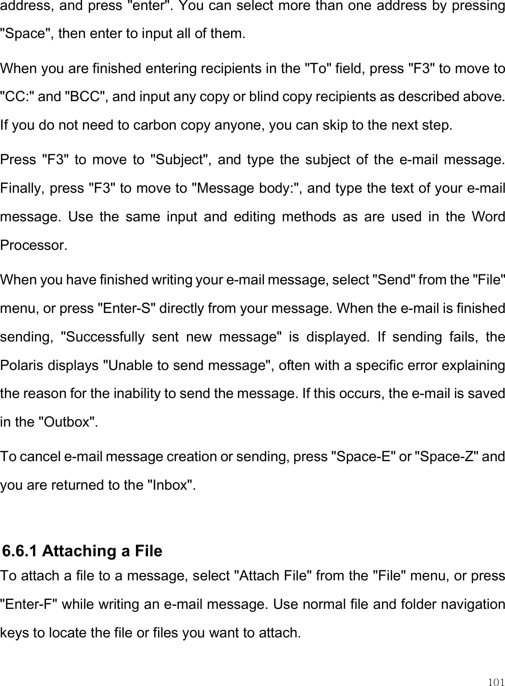    101 address, and press &quot;enter&quot;. You can select more than one address by pressing &quot;Space&quot;, then enter to input all of them.  When you are finished entering recipients in the &quot;To&quot; field, press &quot;F3&quot; to move to &quot;CC:&quot; and &quot;BCC&quot;, and input any copy or blind copy recipients as described above. If you do not need to carbon copy anyone, you can skip to the next step. Press  &quot;F3&quot;  to  move  to  &quot;Subject&quot;,  and type  the  subject of  the  e-mail  message. Finally, press &quot;F3&quot; to move to &quot;Message body:&quot;, and type the text of your e-mail message.  Use  the  same  input  and  editing  methods  as  are  used  in  the  Word Processor.  When you have finished writing your e-mail message, select &quot;Send&quot; from the &quot;File&quot; menu, or press &quot;Enter-S&quot; directly from your message. When the e-mail is finished sending,  &quot;Successfully  sent  new  message&quot;  is  displayed.  If  sending  fails,  the Polaris displays &quot;Unable to send message&quot;, often with a specific error explaining the reason for the inability to send the message. If this occurs, the e-mail is saved in the &quot;Outbox&quot;. To cancel e-mail message creation or sending, press &quot;Space-E&quot; or &quot;Space-Z&quot; and you are returned to the &quot;Inbox&quot;.  6.6.1 Attaching a File To attach a file to a message, select &quot;Attach File&quot; from the &quot;File&quot; menu, or press &quot;Enter-F&quot; while writing an e-mail message. Use normal file and folder navigation keys to locate the file or files you want to attach.  