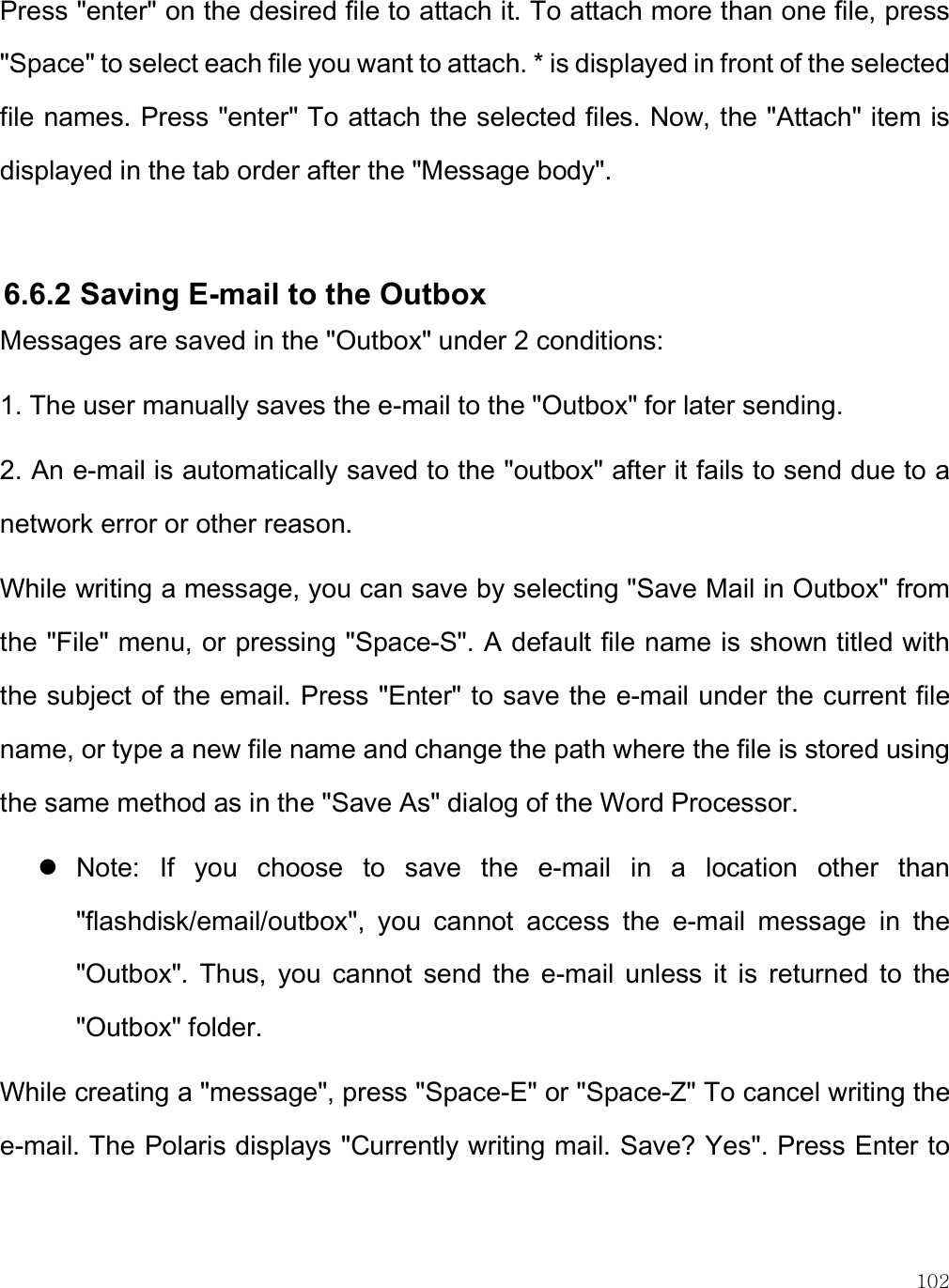    102 Press &quot;enter&quot; on the desired file to attach it. To attach more than one file, press &quot;Space&quot; to select each file you want to attach. * is displayed in front of the selected file names. Press &quot;enter&quot; To attach the selected files. Now, the &quot;Attach&quot; item is displayed in the tab order after the &quot;Message body&quot;.   6.6.2 Saving E-mail to the Outbox Messages are saved in the &quot;Outbox&quot; under 2 conditions: 1. The user manually saves the e-mail to the &quot;Outbox&quot; for later sending. 2. An e-mail is automatically saved to the &quot;outbox&quot; after it fails to send due to a network error or other reason. While writing a message, you can save by selecting &quot;Save Mail in Outbox&quot; from the &quot;File&quot; menu, or pressing &quot;Space-S&quot;. A default file name is shown titled with the subject of the email. Press &quot;Enter&quot; to save the e-mail under the current file name, or type a new file name and change the path where the file is stored using the same method as in the &quot;Save As&quot; dialog of the Word Processor.  Note:  If  you  choose  to  save  the  e-mail  in  a  location  other  than &quot;flashdisk/email/outbox&quot;,  you  cannot  access  the  e-mail  message  in  the &quot;Outbox&quot;.  Thus,  you  cannot  send  the  e-mail  unless  it  is  returned  to  the &quot;Outbox&quot; folder. While creating a &quot;message&quot;, press &quot;Space-E&quot; or &quot;Space-Z&quot; To cancel writing the e-mail. The Polaris displays &quot;Currently writing mail. Save? Yes&quot;. Press Enter to 