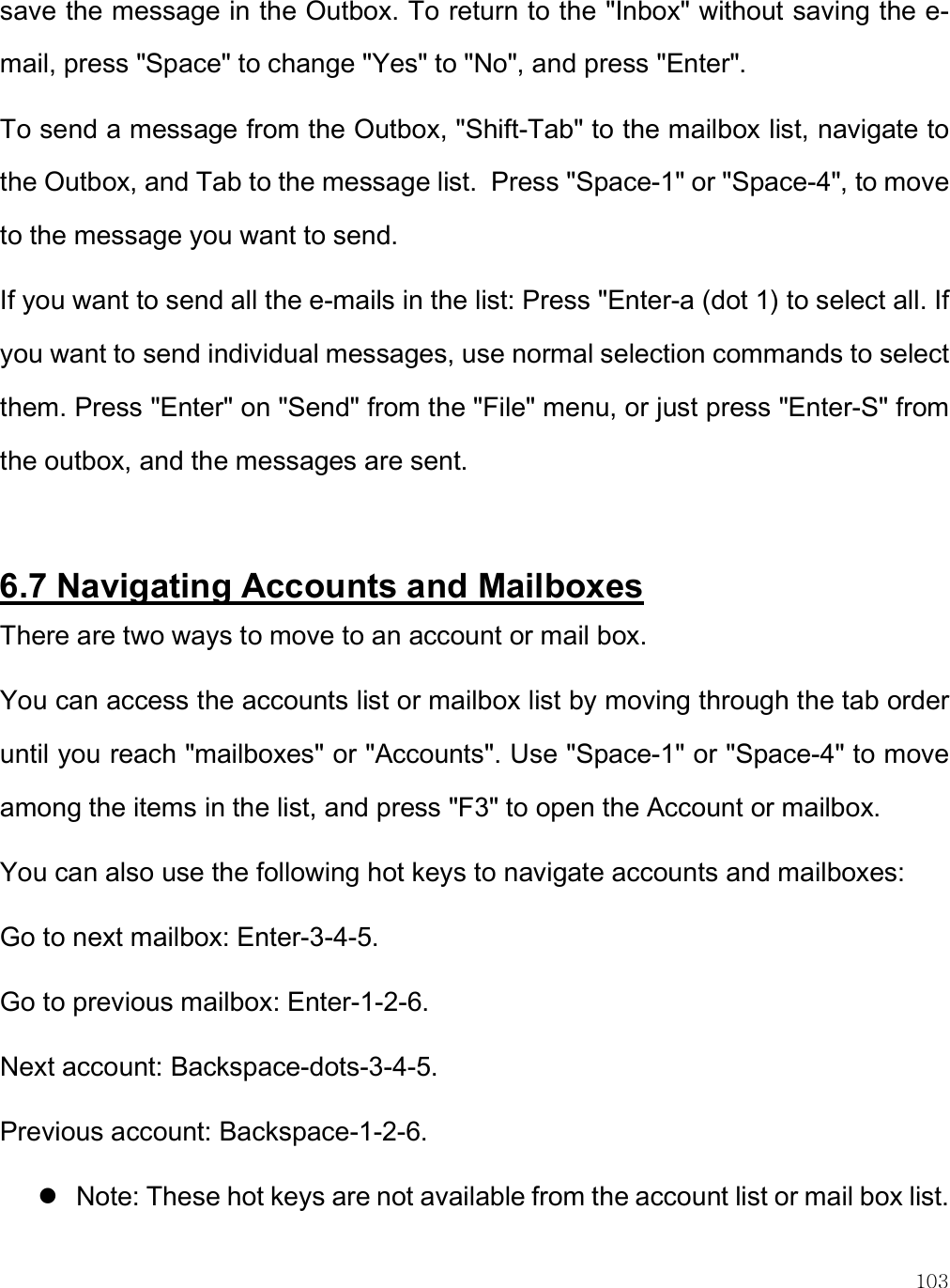    103 save the message in the Outbox. To return to the &quot;Inbox&quot; without saving the e-mail, press &quot;Space&quot; to change &quot;Yes&quot; to &quot;No&quot;, and press &quot;Enter&quot;. To send a message from the Outbox, &quot;Shift-Tab&quot; to the mailbox list, navigate to the Outbox, and Tab to the message list.  Press &quot;Space-1&quot; or &quot;Space-4&quot;, to move to the message you want to send. If you want to send all the e-mails in the list: Press &quot;Enter-a (dot 1) to select all. If you want to send individual messages, use normal selection commands to select them. Press &quot;Enter&quot; on &quot;Send&quot; from the &quot;File&quot; menu, or just press &quot;Enter-S&quot; from the outbox, and the messages are sent.   6.7 Navigating Accounts and Mailboxes There are two ways to move to an account or mail box.  You can access the accounts list or mailbox list by moving through the tab order until you reach &quot;mailboxes&quot; or &quot;Accounts&quot;. Use &quot;Space-1&quot; or &quot;Space-4&quot; to move among the items in the list, and press &quot;F3&quot; to open the Account or mailbox.  You can also use the following hot keys to navigate accounts and mailboxes: Go to next mailbox: Enter-3-4-5. Go to previous mailbox: Enter-1-2-6. Next account: Backspace-dots-3-4-5. Previous account: Backspace-1-2-6.  Note: These hot keys are not available from the account list or mail box list.  