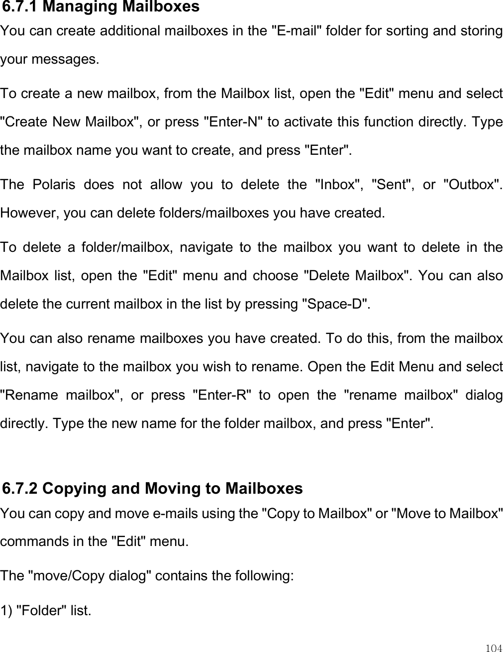    104  6.7.1 Managing Mailboxes You can create additional mailboxes in the &quot;E-mail&quot; folder for sorting and storing your messages.  To create a new mailbox, from the Mailbox list, open the &quot;Edit&quot; menu and select &quot;Create New Mailbox&quot;, or press &quot;Enter-N&quot; to activate this function directly. Type the mailbox name you want to create, and press &quot;Enter&quot;.  The  Polaris  does  not  allow  you  to  delete  the  &quot;Inbox&quot;,  &quot;Sent&quot;,  or  &quot;Outbox&quot;. However, you can delete folders/mailboxes you have created. To  delete  a  folder/mailbox,  navigate  to  the  mailbox  you  want  to  delete  in  the Mailbox list,  open the &quot;Edit&quot; menu and  choose &quot;Delete Mailbox&quot;. You can also delete the current mailbox in the list by pressing &quot;Space-D&quot;.  You can also rename mailboxes you have created. To do this, from the mailbox list, navigate to the mailbox you wish to rename. Open the Edit Menu and select &quot;Rename  mailbox&quot;,  or  press  &quot;Enter-R&quot;  to  open  the  &quot;rename  mailbox&quot;  dialog directly. Type the new name for the folder mailbox, and press &quot;Enter&quot;.   6.7.2 Copying and Moving to Mailboxes You can copy and move e-mails using the &quot;Copy to Mailbox&quot; or &quot;Move to Mailbox&quot; commands in the &quot;Edit&quot; menu. The &quot;move/Copy dialog&quot; contains the following: 1) &quot;Folder&quot; list. 