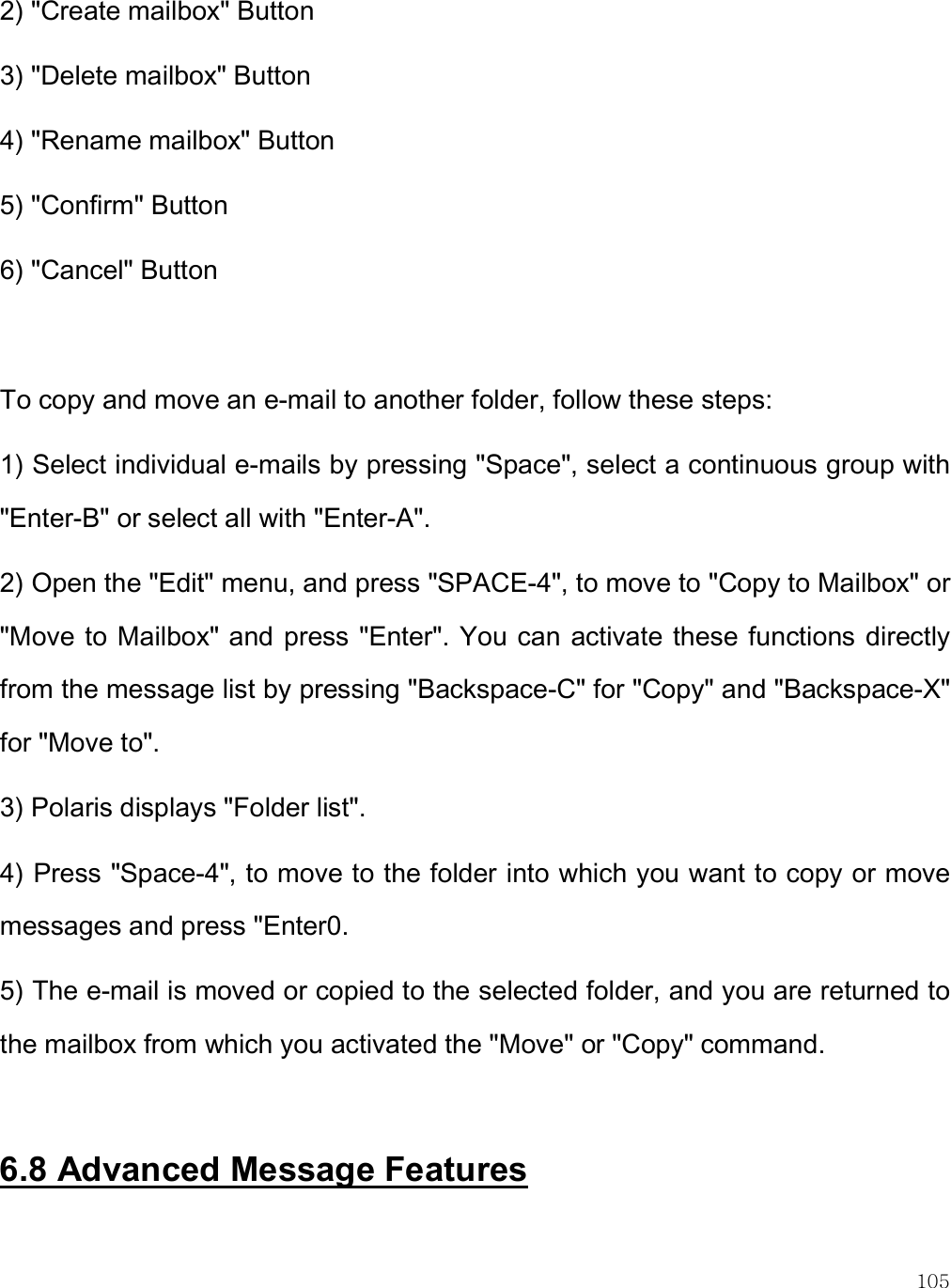    105 2) &quot;Create mailbox&quot; Button 3) &quot;Delete mailbox&quot; Button 4) &quot;Rename mailbox&quot; Button 5) &quot;Confirm&quot; Button 6) &quot;Cancel&quot; Button  To copy and move an e-mail to another folder, follow these steps: 1) Select individual e-mails by pressing &quot;Space&quot;, select a continuous group with &quot;Enter-B&quot; or select all with &quot;Enter-A&quot;.  2) Open the &quot;Edit&quot; menu, and press &quot;SPACE-4&quot;, to move to &quot;Copy to Mailbox&quot; or &quot;Move to Mailbox&quot; and press &quot;Enter&quot;. You can activate these functions directly from the message list by pressing &quot;Backspace-C&quot; for &quot;Copy&quot; and &quot;Backspace-X&quot; for &quot;Move to&quot;.  3) Polaris displays &quot;Folder list&quot;.  4) Press &quot;Space-4&quot;, to move to the folder into which you want to copy or move messages and press &quot;Enter0.  5) The e-mail is moved or copied to the selected folder, and you are returned to the mailbox from which you activated the &quot;Move&quot; or &quot;Copy&quot; command.  6.8 Advanced Message Features  