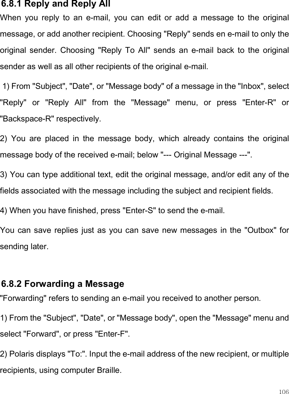    106 6.8.1 Reply and Reply All  When  you  reply  to  an  e-mail,  you  can  edit  or  add  a  message  to  the  original message, or add another recipient. Choosing &quot;Reply&quot; sends en e-mail to only the original  sender.  Choosing  &quot;Reply  To  All&quot;  sends  an  e-mail  back  to  the  original sender as well as all other recipients of the original e-mail.   1) From &quot;Subject&quot;, &quot;Date&quot;, or &quot;Message body&quot; of a message in the &quot;Inbox&quot;, select &quot;Reply&quot;  or  &quot;Reply  All&quot;  from  the  &quot;Message&quot;  menu,  or  press  &quot;Enter-R&quot;  or &quot;Backspace-R&quot; respectively. 2)  You  are  placed  in  the  message  body,  which  already  contains  the  original message body of the received e-mail; below &quot;--- Original Message ---&quot;.  3) You can type additional text, edit the original message, and/or edit any of the fields associated with the message including the subject and recipient fields. 4) When you have finished, press &quot;Enter-S&quot; to send the e-mail. You  can save  replies just  as you  can  save new messages in the &quot;Outbox&quot; for sending later.  6.8.2 Forwarding a Message &quot;Forwarding&quot; refers to sending an e-mail you received to another person.  1) From the &quot;Subject&quot;, &quot;Date&quot;, or &quot;Message body&quot;, open the &quot;Message&quot; menu and select &quot;Forward&quot;, or press &quot;Enter-F&quot;. 2) Polaris displays &quot;To:&quot;. Input the e-mail address of the new recipient, or multiple recipients, using computer Braille. 