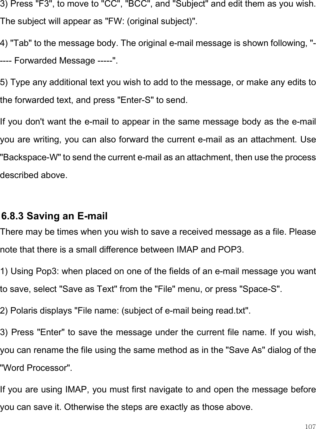    107 3) Press &quot;F3&quot;, to move to &quot;CC&quot;, &quot;BCC&quot;, and &quot;Subject&quot; and edit them as you wish. The subject will appear as &quot;FW: (original subject)&quot;. 4) &quot;Tab&quot; to the message body. The original e-mail message is shown following, &quot;----- Forwarded Message -----&quot;. 5) Type any additional text you wish to add to the message, or make any edits to the forwarded text, and press &quot;Enter-S&quot; to send.  If you don&apos;t want the e-mail to appear in the same message body as the e-mail you are writing, you can also forward the current e-mail as an attachment. Use &quot;Backspace-W&quot; to send the current e-mail as an attachment, then use the process described above.  6.8.3 Saving an E-mail  There may be times when you wish to save a received message as a file. Please note that there is a small difference between IMAP and POP3.  1) Using Pop3: when placed on one of the fields of an e-mail message you want to save, select &quot;Save as Text&quot; from the &quot;File&quot; menu, or press &quot;Space-S&quot;. 2) Polaris displays &quot;File name: (subject of e-mail being read.txt&quot;.  3) Press &quot;Enter&quot; to save the message under the current file name. If you wish, you can rename the file using the same method as in the &quot;Save As&quot; dialog of the &quot;Word Processor&quot;.  If you are using IMAP, you must first navigate to and open the message before you can save it. Otherwise the steps are exactly as those above. 