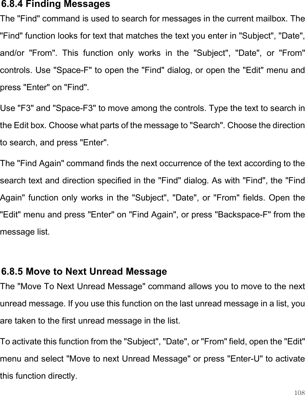    108  6.8.4 Finding Messages The &quot;Find&quot; command is used to search for messages in the current mailbox. The &quot;Find&quot; function looks for text that matches the text you enter in &quot;Subject&quot;, &quot;Date&quot;, and/or  &quot;From&quot;.  This  function  only  works  in  the  &quot;Subject&quot;,  &quot;Date&quot;,  or  &quot;From&quot; controls. Use &quot;Space-F&quot; to open the &quot;Find&quot; dialog, or open the &quot;Edit&quot; menu and press &quot;Enter&quot; on &quot;Find&quot;.  Use &quot;F3&quot; and &quot;Space-F3&quot; to move among the controls. Type the text to search in the Edit box. Choose what parts of the message to &quot;Search&quot;. Choose the direction to search, and press &quot;Enter&quot;.  The &quot;Find Again&quot; command finds the next occurrence of the text according to the search text and direction specified in the &quot;Find&quot; dialog. As with &quot;Find&quot;, the &quot;Find Again&quot;  function only  works in  the &quot;Subject&quot;,  &quot;Date&quot;, or  &quot;From&quot;  fields. Open  the &quot;Edit&quot; menu and press &quot;Enter&quot; on &quot;Find Again&quot;, or press &quot;Backspace-F&quot; from the message list.  6.8.5 Move to Next Unread Message The &quot;Move To Next Unread Message&quot; command allows you to move to the next unread message. If you use this function on the last unread message in a list, you are taken to the first unread message in the list.  To activate this function from the &quot;Subject&quot;, &quot;Date&quot;, or &quot;From&quot; field, open the &quot;Edit&quot; menu and select &quot;Move to next Unread Message&quot; or press &quot;Enter-U&quot; to activate this function directly.  