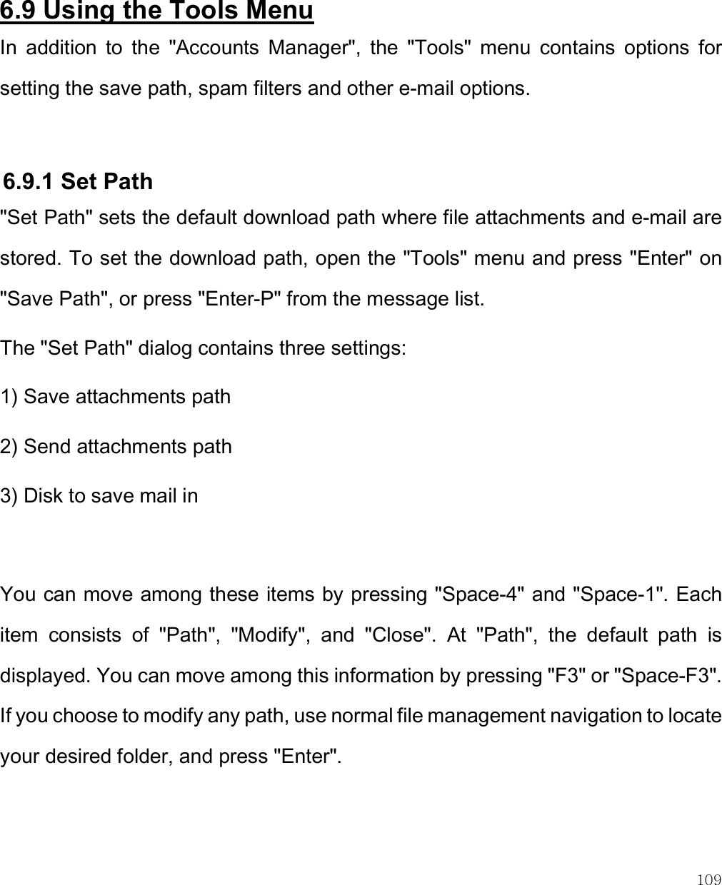    109   6.9 Using the Tools Menu In  addition  to  the  &quot;Accounts  Manager&quot;,  the  &quot;Tools&quot;  menu  contains  options  for setting the save path, spam filters and other e-mail options.   6.9.1 Set Path &quot;Set Path&quot; sets the default download path where file attachments and e-mail are stored. To set the download path, open the &quot;Tools&quot; menu and press &quot;Enter&quot; on &quot;Save Path&quot;, or press &quot;Enter-P&quot; from the message list. The &quot;Set Path&quot; dialog contains three settings: 1) Save attachments path 2) Send attachments path 3) Disk to save mail in  You can move among these items by pressing &quot;Space-4&quot; and &quot;Space-1&quot;. Each item  consists  of  &quot;Path&quot;,  &quot;Modify&quot;,  and  &quot;Close&quot;.  At  &quot;Path&quot;,  the  default  path  is displayed. You can move among this information by pressing &quot;F3&quot; or &quot;Space-F3&quot;. If you choose to modify any path, use normal file management navigation to locate your desired folder, and press &quot;Enter&quot;.  