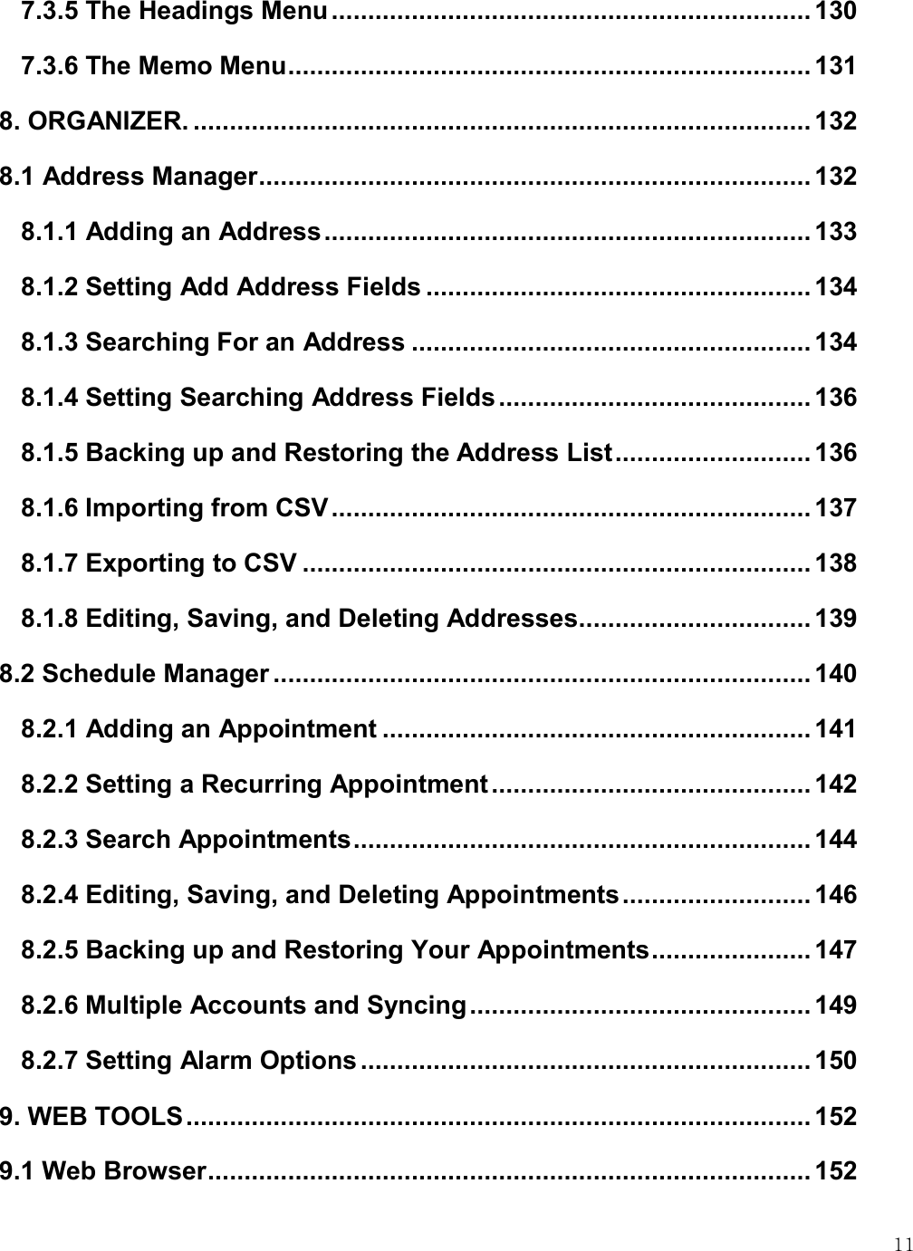    11 7.3.5 The Headings Menu .................................................................. 130 7.3.6 The Memo Menu ........................................................................ 131 8. ORGANIZER. ..................................................................................... 132 8.1 Address Manager ............................................................................ 132 8.1.1 Adding an Address ................................................................... 133 8.1.2 Setting Add Address Fields ..................................................... 134 8.1.3 Searching For an Address ....................................................... 134 8.1.4 Setting Searching Address Fields ........................................... 136 8.1.5 Backing up and Restoring the Address List ........................... 136 8.1.6 Importing from CSV .................................................................. 137 8.1.7 Exporting to CSV ...................................................................... 138 8.1.8 Editing, Saving, and Deleting Addresses ................................ 139 8.2 Schedule Manager .......................................................................... 140 8.2.1 Adding an Appointment ........................................................... 141 8.2.2 Setting a Recurring Appointment ............................................ 142 8.2.3 Search Appointments ............................................................... 144 8.2.4 Editing, Saving, and Deleting Appointments .......................... 146 8.2.5 Backing up and Restoring Your Appointments ...................... 147 8.2.6 Multiple Accounts and Syncing ............................................... 149 8.2.7 Setting Alarm Options .............................................................. 150 9. WEB TOOLS ...................................................................................... 152 9.1 Web Browser ................................................................................... 152 