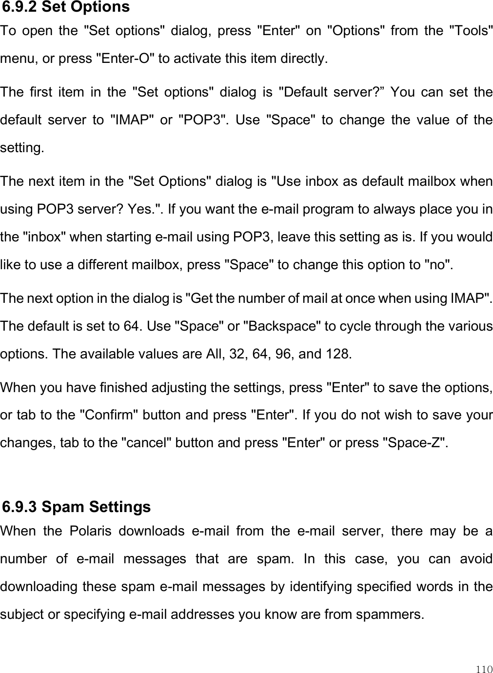    110 6.9.2 Set Options  To  open  the  &quot;Set  options&quot;  dialog,  press  &quot;Enter&quot;  on  &quot;Options&quot;  from  the  &quot;Tools&quot; menu, or press &quot;Enter-O&quot; to activate this item directly. The  first  item  in  the  &quot;Set  options&quot;  dialog  is  &quot;Default  server?”  You  can  set  the default  server  to  &quot;IMAP&quot;  or  &quot;POP3&quot;.  Use  &quot;Space&quot;  to  change  the  value  of  the setting. The next item in the &quot;Set Options&quot; dialog is &quot;Use inbox as default mailbox when using POP3 server? Yes.&quot;. If you want the e-mail program to always place you in the &quot;inbox&quot; when starting e-mail using POP3, leave this setting as is. If you would like to use a different mailbox, press &quot;Space&quot; to change this option to &quot;no&quot;.  The next option in the dialog is &quot;Get the number of mail at once when using IMAP&quot;. The default is set to 64. Use &quot;Space&quot; or &quot;Backspace&quot; to cycle through the various options. The available values are All, 32, 64, 96, and 128. When you have finished adjusting the settings, press &quot;Enter&quot; to save the options, or tab to the &quot;Confirm&quot; button and press &quot;Enter&quot;. If you do not wish to save your changes, tab to the &quot;cancel&quot; button and press &quot;Enter&quot; or press &quot;Space-Z&quot;.   6.9.3 Spam Settings When  the  Polaris  downloads  e-mail  from  the  e-mail  server,  there  may  be  a number  of  e-mail  messages  that  are  spam.  In  this  case,  you  can  avoid downloading these spam e-mail messages by identifying specified words in the subject or specifying e-mail addresses you know are from spammers. 