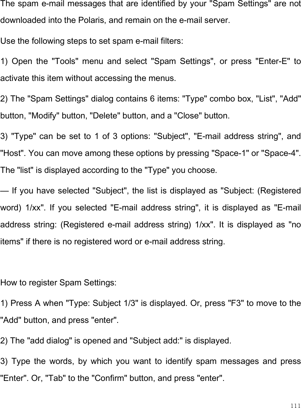    111 The spam e-mail messages that are identified by your &quot;Spam Settings&quot; are not downloaded into the Polaris, and remain on the e-mail server. Use the following steps to set spam e-mail filters: 1)  Open  the  &quot;Tools&quot;  menu  and  select  &quot;Spam  Settings&quot;,  or  press  &quot;Enter-E&quot;  to activate this item without accessing the menus. 2) The &quot;Spam Settings&quot; dialog contains 6 items: &quot;Type&quot; combo box, &quot;List&quot;, &quot;Add&quot; button, &quot;Modify&quot; button, &quot;Delete&quot; button, and a &quot;Close&quot; button. 3)  &quot;Type&quot; can  be set  to  1 of  3  options:  &quot;Subject&quot;, &quot;E-mail  address string&quot;,  and &quot;Host&quot;. You can move among these options by pressing &quot;Space-1&quot; or &quot;Space-4&quot;. The &quot;list&quot; is displayed according to the &quot;Type&quot; you choose. — If you have selected &quot;Subject&quot;, the list is displayed as &quot;Subject: (Registered word)  1/xx&quot;.  If  you  selected  &quot;E-mail  address  string&quot;,  it  is  displayed  as  &quot;E-mail address  string:  (Registered  e-mail  address  string)  1/xx&quot;.  It  is  displayed  as  &quot;no items&quot; if there is no registered word or e-mail address string.  How to register Spam Settings: 1) Press A when &quot;Type: Subject 1/3&quot; is displayed. Or, press &quot;F3&quot; to move to the &quot;Add&quot; button, and press &quot;enter&quot;. 2) The &quot;add dialog&quot; is opened and &quot;Subject add:&quot; is displayed. 3)  Type  the  words,  by  which  you  want  to  identify  spam  messages  and  press &quot;Enter&quot;. Or, &quot;Tab&quot; to the &quot;Confirm&quot; button, and press &quot;enter&quot;.  