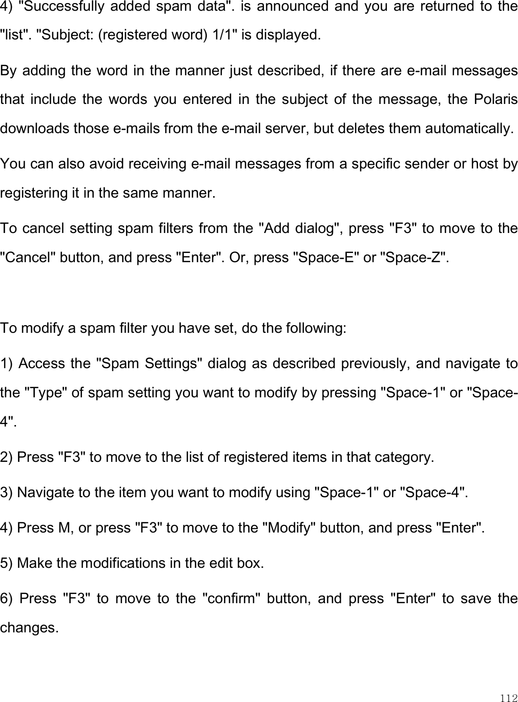    112 4) &quot;Successfully added spam data&quot;. is  announced and you  are returned to the &quot;list&quot;. &quot;Subject: (registered word) 1/1&quot; is displayed. By adding the word in the manner just described, if there are e-mail messages that  include the  words  you  entered  in  the  subject  of  the  message,  the  Polaris downloads those e-mails from the e-mail server, but deletes them automatically.  You can also avoid receiving e-mail messages from a specific sender or host by registering it in the same manner. To cancel setting spam filters from the &quot;Add dialog&quot;, press &quot;F3&quot; to move to the &quot;Cancel&quot; button, and press &quot;Enter&quot;. Or, press &quot;Space-E&quot; or &quot;Space-Z&quot;.   To modify a spam filter you have set, do the following: 1) Access the &quot;Spam Settings&quot; dialog as described previously, and navigate to the &quot;Type&quot; of spam setting you want to modify by pressing &quot;Space-1&quot; or &quot;Space-4&quot;.  2) Press &quot;F3&quot; to move to the list of registered items in that category.  3) Navigate to the item you want to modify using &quot;Space-1&quot; or &quot;Space-4&quot;.  4) Press M, or press &quot;F3&quot; to move to the &quot;Modify&quot; button, and press &quot;Enter&quot;.  5) Make the modifications in the edit box. 6)  Press  &quot;F3&quot;  to  move  to  the  &quot;confirm&quot;  button,  and  press  &quot;Enter&quot;  to  save  the changes.   