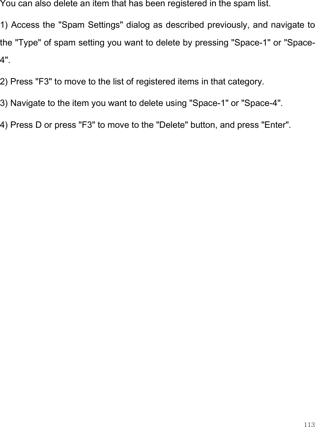    113 You can also delete an item that has been registered in the spam list.  1) Access the &quot;Spam Settings&quot; dialog as described previously, and navigate to the &quot;Type&quot; of spam setting you want to delete by pressing &quot;Space-1&quot; or &quot;Space-4&quot;.  2) Press &quot;F3&quot; to move to the list of registered items in that category.  3) Navigate to the item you want to delete using &quot;Space-1&quot; or &quot;Space-4&quot;.  4) Press D or press &quot;F3&quot; to move to the &quot;Delete&quot; button, and press &quot;Enter&quot;. 