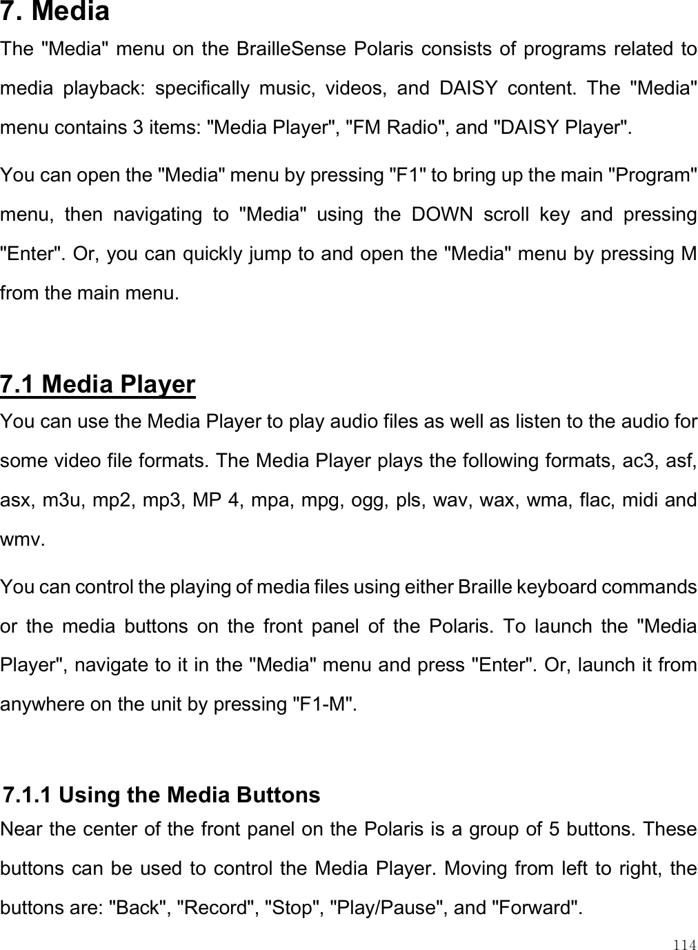    114 7. Media  The &quot;Media&quot; menu on the BrailleSense Polaris consists of  programs related to media  playback:  specifically  music,  videos,  and  DAISY  content.  The  &quot;Media&quot; menu contains 3 items: &quot;Media Player&quot;, &quot;FM Radio&quot;, and &quot;DAISY Player&quot;.  You can open the &quot;Media&quot; menu by pressing &quot;F1&quot; to bring up the main &quot;Program&quot; menu,  then  navigating  to  &quot;Media&quot;  using  the  DOWN  scroll  key  and  pressing &quot;Enter&quot;. Or, you can quickly jump to and open the &quot;Media&quot; menu by pressing M from the main menu.  7.1 Media Player You can use the Media Player to play audio files as well as listen to the audio for some video file formats. The Media Player plays the following formats, ac3, asf, asx, m3u, mp2, mp3, MP 4, mpa, mpg, ogg, pls, wav, wax, wma, flac, midi and wmv.  You can control the playing of media files using either Braille keyboard commands or  the  media  buttons  on  the  front  panel  of  the  Polaris.  To  launch  the  &quot;Media Player&quot;, navigate to it in the &quot;Media&quot; menu and press &quot;Enter&quot;. Or, launch it from anywhere on the unit by pressing &quot;F1-M&quot;.  7.1.1 Using the Media Buttons Near the center of the front panel on the Polaris is a group of 5 buttons. These buttons can be used to control the Media Player. Moving from left to right, the buttons are: &quot;Back&quot;, &quot;Record&quot;, &quot;Stop&quot;, &quot;Play/Pause&quot;, and &quot;Forward&quot;.  