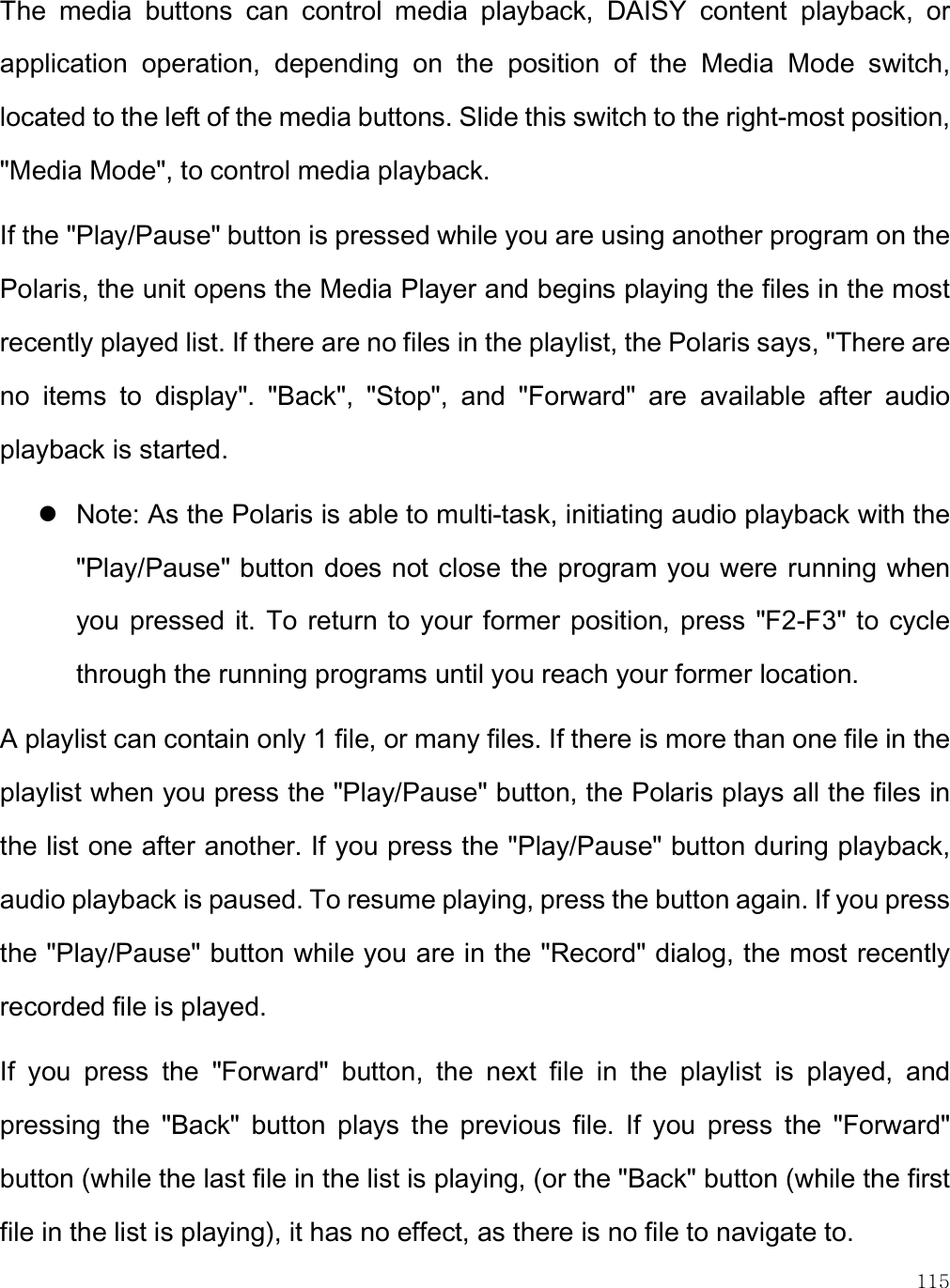    115 The  media  buttons  can  control  media  playback,  DAISY  content  playback,  or application  operation,  depending  on  the  position  of  the  Media  Mode  switch, located to the left of the media buttons. Slide this switch to the right-most position, &quot;Media Mode&quot;, to control media playback.  If the &quot;Play/Pause&quot; button is pressed while you are using another program on the Polaris, the unit opens the Media Player and begins playing the files in the most recently played list. If there are no files in the playlist, the Polaris says, &quot;There are no  items  to  display&quot;.  &quot;Back&quot;,  &quot;Stop&quot;,  and  &quot;Forward&quot;  are  available  after  audio playback is started.   Note: As the Polaris is able to multi-task, initiating audio playback with the &quot;Play/Pause&quot; button does not close the program you were running when you pressed it.  To return to your former position,  press &quot;F2-F3&quot; to cycle through the running programs until you reach your former location.  A playlist can contain only 1 file, or many files. If there is more than one file in the playlist when you press the &quot;Play/Pause&quot; button, the Polaris plays all the files in the list one after another. If you press the &quot;Play/Pause&quot; button during playback, audio playback is paused. To resume playing, press the button again. If you press the &quot;Play/Pause&quot; button while you are in the &quot;Record&quot; dialog, the most recently recorded file is played.  If  you  press  the  &quot;Forward&quot;  button,  the  next  file  in  the  playlist  is  played,  and pressing  the  &quot;Back&quot;  button  plays  the  previous  file.  If  you  press  the  &quot;Forward&quot; button (while the last file in the list is playing, (or the &quot;Back&quot; button (while the first file in the list is playing), it has no effect, as there is no file to navigate to.  