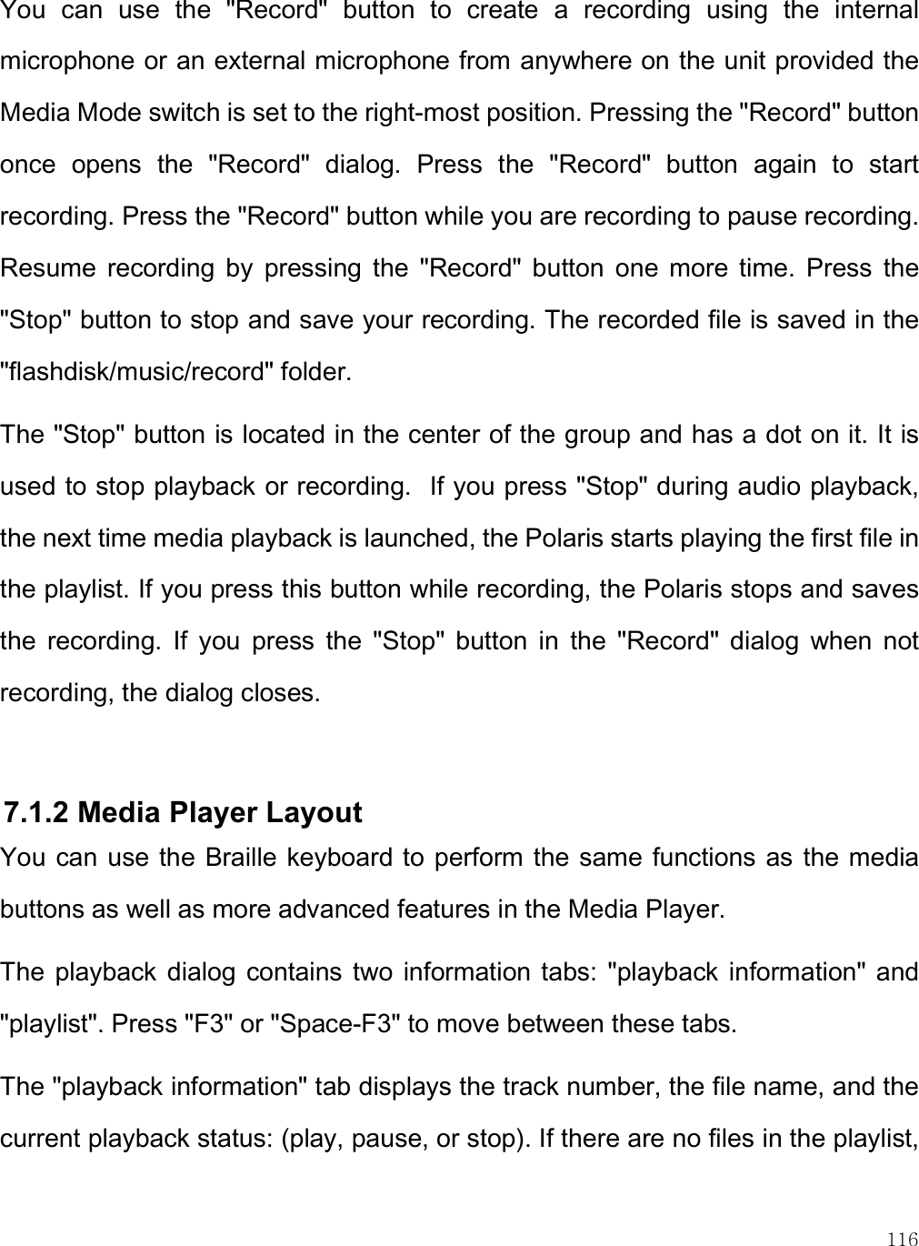    116 You  can  use  the  &quot;Record&quot;  button  to  create  a  recording  using  the  internal microphone or an external microphone from anywhere on the unit provided the Media Mode switch is set to the right-most position. Pressing the &quot;Record&quot; button once  opens  the  &quot;Record&quot;  dialog.  Press  the  &quot;Record&quot;  button  again  to  start recording. Press the &quot;Record&quot; button while you are recording to pause recording. Resume  recording  by  pressing  the  &quot;Record&quot;  button  one  more  time.  Press  the &quot;Stop&quot; button to stop and save your recording. The recorded file is saved in the &quot;flashdisk/music/record&quot; folder.  The &quot;Stop&quot; button is located in the center of the group and has a dot on it. It is used to stop playback or recording.  If you press &quot;Stop&quot; during audio playback, the next time media playback is launched, the Polaris starts playing the first file in the playlist. If you press this button while recording, the Polaris stops and saves the  recording.  If  you  press  the  &quot;Stop&quot;  button  in  the  &quot;Record&quot;  dialog  when  not recording, the dialog closes.  7.1.2 Media Player Layout You can use the Braille keyboard to perform the same functions as  the media buttons as well as more advanced features in the Media Player.  The  playback dialog contains  two  information tabs:  &quot;playback  information&quot; and &quot;playlist&quot;. Press &quot;F3&quot; or &quot;Space-F3&quot; to move between these tabs. The &quot;playback information&quot; tab displays the track number, the file name, and the current playback status: (play, pause, or stop). If there are no files in the playlist, 