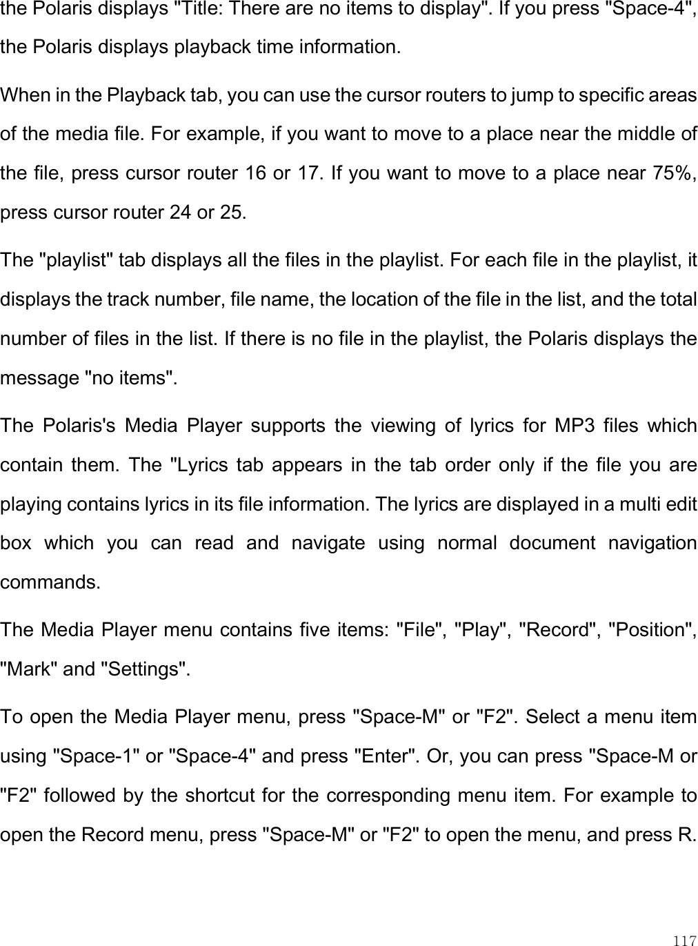    117 the Polaris displays &quot;Title: There are no items to display&quot;. If you press &quot;Space-4&quot;, the Polaris displays playback time information.  When in the Playback tab, you can use the cursor routers to jump to specific areas of the media file. For example, if you want to move to a place near the middle of the file, press cursor router 16 or 17. If you want to move to a place near 75%, press cursor router 24 or 25. The &quot;playlist&quot; tab displays all the files in the playlist. For each file in the playlist, it displays the track number, file name, the location of the file in the list, and the total number of files in the list. If there is no file in the playlist, the Polaris displays the message &quot;no items&quot;. The  Polaris&apos;s  Media  Player  supports  the  viewing  of  lyrics  for  MP3  files  which contain  them.  The  &quot;Lyrics  tab  appears  in  the  tab  order  only  if  the  file  you  are playing contains lyrics in its file information. The lyrics are displayed in a multi edit box  which  you  can  read  and  navigate  using  normal  document  navigation commands.  The Media Player menu contains five items: &quot;File&quot;, &quot;Play&quot;, &quot;Record&quot;, &quot;Position&quot;, &quot;Mark&quot; and &quot;Settings&quot;.  To open the Media Player menu, press &quot;Space-M&quot; or &quot;F2&quot;. Select a menu item using &quot;Space-1&quot; or &quot;Space-4&quot; and press &quot;Enter&quot;. Or, you can press &quot;Space-M or &quot;F2&quot; followed by the shortcut for the corresponding menu item. For example to open the Record menu, press &quot;Space-M&quot; or &quot;F2&quot; to open the menu, and press R.  