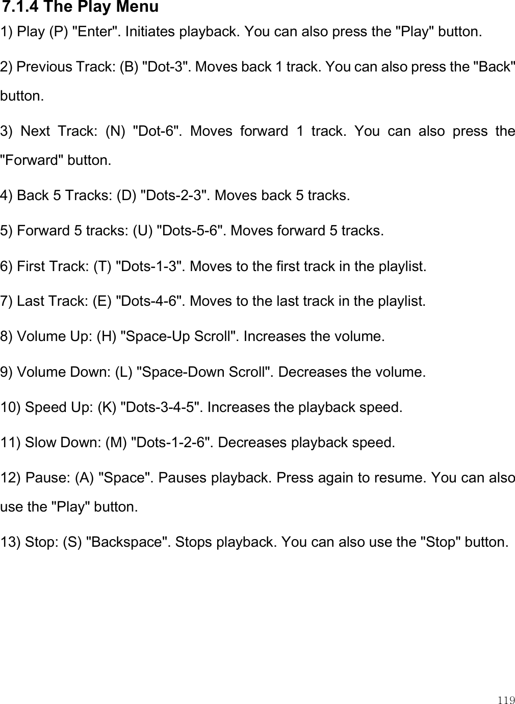    119 7.1.4 The Play Menu 1) Play (P) &quot;Enter&quot;. Initiates playback. You can also press the &quot;Play&quot; button. 2) Previous Track: (B) &quot;Dot-3&quot;. Moves back 1 track. You can also press the &quot;Back&quot; button. 3)  Next  Track:  (N)  &quot;Dot-6&quot;.  Moves  forward  1  track.  You  can  also  press  the &quot;Forward&quot; button. 4) Back 5 Tracks: (D) &quot;Dots-2-3&quot;. Moves back 5 tracks. 5) Forward 5 tracks: (U) &quot;Dots-5-6&quot;. Moves forward 5 tracks. 6) First Track: (T) &quot;Dots-1-3&quot;. Moves to the first track in the playlist. 7) Last Track: (E) &quot;Dots-4-6&quot;. Moves to the last track in the playlist. 8) Volume Up: (H) &quot;Space-Up Scroll&quot;. Increases the volume. 9) Volume Down: (L) &quot;Space-Down Scroll&quot;. Decreases the volume. 10) Speed Up: (K) &quot;Dots-3-4-5&quot;. Increases the playback speed. 11) Slow Down: (M) &quot;Dots-1-2-6&quot;. Decreases playback speed. 12) Pause: (A) &quot;Space&quot;. Pauses playback. Press again to resume. You can also use the &quot;Play&quot; button. 13) Stop: (S) &quot;Backspace&quot;. Stops playback. You can also use the &quot;Stop&quot; button.  