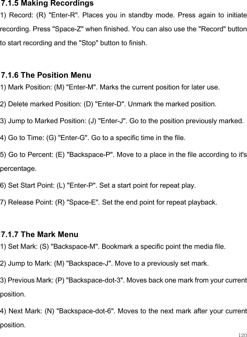    120 7.1.5 Making Recordings  1)  Record:  (R)  &quot;Enter-R&quot;.  Places  you  in  standby  mode.  Press  again  to  initiate recording. Press &quot;Space-Z&quot; when finished. You can also use the &quot;Record&quot; button to start recording and the &quot;Stop&quot; button to finish.  7.1.6 The Position Menu 1) Mark Position: (M) &quot;Enter-M&quot;. Marks the current position for later use. 2) Delete marked Position: (D) &quot;Enter-D&quot;. Unmark the marked position. 3) Jump to Marked Position: (J) &quot;Enter-J&quot;. Go to the position previously marked. 4) Go to Time: (G) &quot;Enter-G&quot;. Go to a specific time in the file.  5) Go to Percent: (E) &quot;Backspace-P&quot;. Move to a place in the file according to it&apos;s percentage. 6) Set Start Point: (L) &quot;Enter-P&quot;. Set a start point for repeat play. 7) Release Point: (R) &quot;Space-E&quot;. Set the end point for repeat playback.  7.1.7 The Mark Menu 1) Set Mark: (S) &quot;Backspace-M&quot;. Bookmark a specific point the media file.  2) Jump to Mark: (M) &quot;Backspace-J&quot;. Move to a previously set mark. 3) Previous Mark: (P) &quot;Backspace-dot-3&quot;. Moves back one mark from your current position. 4) Next Mark: (N) &quot;Backspace-dot-6&quot;. Moves to the next mark after your current position. 