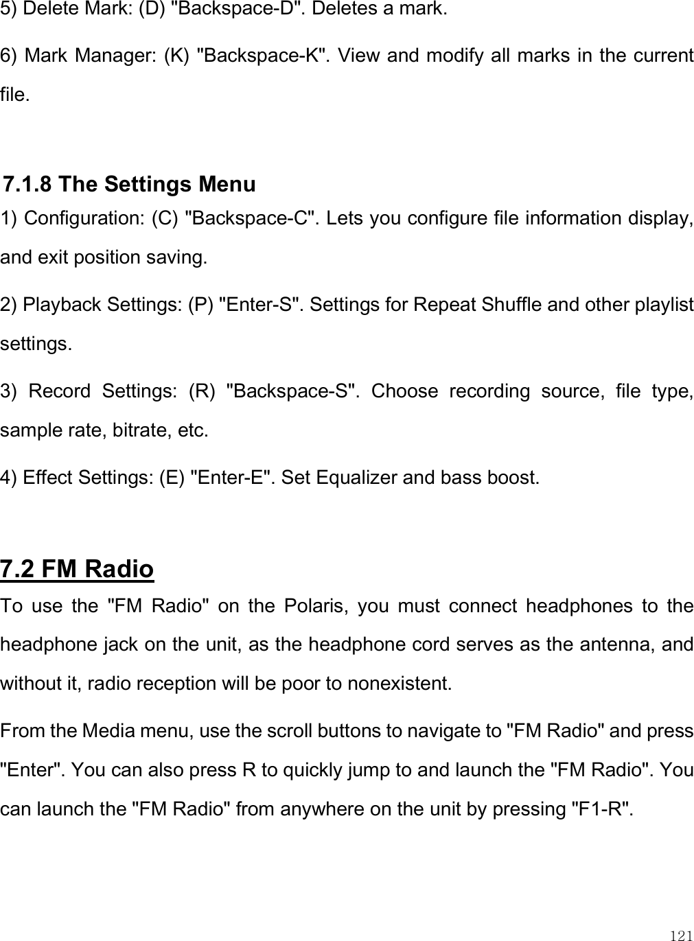    121 5) Delete Mark: (D) &quot;Backspace-D&quot;. Deletes a mark. 6) Mark Manager: (K) &quot;Backspace-K&quot;. View and modify all marks in the current file.  7.1.8 The Settings Menu 1) Configuration: (C) &quot;Backspace-C&quot;. Lets you configure file information display, and exit position saving. 2) Playback Settings: (P) &quot;Enter-S&quot;. Settings for Repeat Shuffle and other playlist settings.  3)  Record  Settings:  (R)  &quot;Backspace-S&quot;.  Choose  recording  source,  file  type, sample rate, bitrate, etc. 4) Effect Settings: (E) &quot;Enter-E&quot;. Set Equalizer and bass boost.    7.2 FM Radio To  use  the  &quot;FM  Radio&quot;  on  the  Polaris,  you  must  connect  headphones  to  the headphone jack on the unit, as the headphone cord serves as the antenna, and without it, radio reception will be poor to nonexistent.  From the Media menu, use the scroll buttons to navigate to &quot;FM Radio&quot; and press &quot;Enter&quot;. You can also press R to quickly jump to and launch the &quot;FM Radio&quot;. You can launch the &quot;FM Radio&quot; from anywhere on the unit by pressing &quot;F1-R&quot;.  